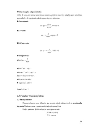 38
Outras relações trigonométrica
Além de seno, co-seno e tangente de um arco, existem mais três relações que, satisfeitas
as condições de existência, são inversas das três primeiras.
I) Co-tangente
0,
cos
cot ≠= xsen
xsen
x
xg
II) Secante
0cos,
cos
1
sec ≠= x
x
x
III) Co-secante
0,
1
cos ≠= xsen
xsen
xec
Conseqüências
a)
xtg
xg
1
cot =
b) xtgx 22
1sec +=
c) xgxec 22
cot1cos +=
d) 1)sec).(cos(sen =αα
e) 1)).(sec(cos =αα
f) 1)).(cot( =αα gtg
Tarefa: Lista 7
3.5)Funções Trigonométricas
A) Função Seno
Chama-se função seno à função que associa a todo número real, x, a ordenada
do ponto M, imagem de x na circunferência trigonométrica.
Então, podemos definir a função seno como sendo:
xsenxf
IRf
=
−→
)(
]1,1[:
 