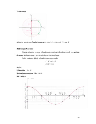 40
V) Paridade
A função seno é uma função ímpar, pois: IRxxxsenxsen ∈∀−=− ,)()(
B) Função Co-seno
Chama-se função co-seno à função que associa a todo número real, x, a abcissa
do ponto M, imagem de x na circunferência trigonométrica.
Então, podemos definir a função seno como sendo:
xxf
IRf
cos)(
]1,1[:
=
−→
Assim:
I) Domínio D = IR
II) Conjunto-imagem IM = [-1,1]
III) Gráfico
 