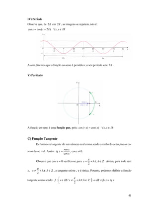 41
IV) Período
Observe que, de π2 em π2 , as imagens se repetem, isto é:
IRxxxx ∈∀+= ,)2(coscos π
Assim,dizemos que a função co-seno é periódica; o seu período vale π2 .
V) Paridade
A função co-seno é uma função par, pois: IRxxxx ∈∀=− ,)(cos)(cos
C) Função Tangente
Definimos a tangente de um número real como sendo a razão do seno para o co-
seno desse real. Assim: 0cos,
cos
≠= x
x
xsen
xtg .
Observe que cos x = 0 verifica-se para Zhhx ∈+= ,
2
π
π
. Assim, para todo real
x, Zhhx ∈+≠ ,
2
π
π
, a tangente existe , e é única. Potanto, podemos definir a função
tangente como sendo: }



→∈+≠∈ IRZhhxIRxf ,
2
/: π
π
e f(x) = tg x
 