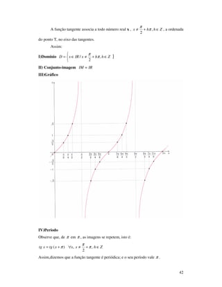 42
A função tangente associa a todo número real x , Zhhx ∈+≠ ,
2
π
π
, a ordenada
do ponto T, no eixo das tangentes.
Assim:
I)Domínio }



∈+≠∈= ZhhxIRxD ,
2
/ π
π
II) Conjunto-imagem IM = IR
III)Gráfico
IV)Período
Observe que, de π em π , as imagens se repetem, isto é:
Zhxxxtgxtg ∈+≠∀+= ,
2
,)( π
π
π
Assim,dizemos que a função tangente é periódica; e o seu período vale π .
 