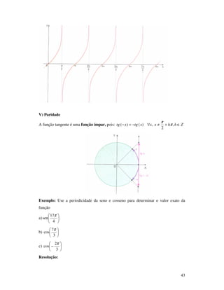 43
V) Paridade
A função tangente é uma função ímpar, pois: Zhhxxxtgxtg ∈+≠∀−=− ,
2
,)()( π
π
Exemplo: Use a periodicidade da seno e cosseno para determinar o valor exato da
função
a) 





4
17
sen
π
b) 





3
7
cos
π
c) 





−
3
2
cos
π
Resolução:
 