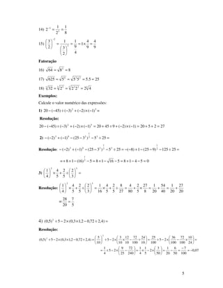 5
14)
8
1
2
1
2 3
3
==−
15)
9
4
9
4
1
4
9
1
2
3
1
2
3
2
2
=×==






=





−
Fatoração
16) 8864 2
==
17) 255.5555625 224
====
18) 33 233 53
4222232 ===
Exemplos:
Calcule o valor numérico das expressões:
1) 52
)1()2()3()45(20 −×−+−÷−− =
Resolução:
272520)1()2(94520)1()2()3()45(20 52
=++=−×−+÷+=−×−+−÷−−
2) =÷−−−−+−− 255)325()1()2( 32
1
203
Resolução: =÷−−−+−−=÷−−−−+−− 25125)925(1)8(255)325()1()2( 2
1
32
1
203
= 05418516185)16(18 2
1
=−−+=−−+=−−++
3) =





÷+×





32
3
2
5
2
5
4
4
1
Resolução:
20
27
20
1
40
54
20
1
8
27
5
2
80
4
27
8
5
2
5
4
16
1
3
2
5
2
5
4
4
1
32
+=+=×+=÷+×=





÷+×





=
5
7
20
28
=
4) =÷−××−÷ )4,272,02,13,0(25)5,0( 2
Resolução:
07,0
100
7
50
6
20
1
50
3
2
5
1
4
1
240
72
25
9
25
4
1
24
10
100
72
100
36
25
100
25
10
24
100
72
10
12
10
3
25
10
5
)4,272,02,13,0(25)5,0(
2
2
−=
−
=−=





×−×=





−×−÷=
=





×−×−÷=





÷−××−÷





=÷−××−÷
 