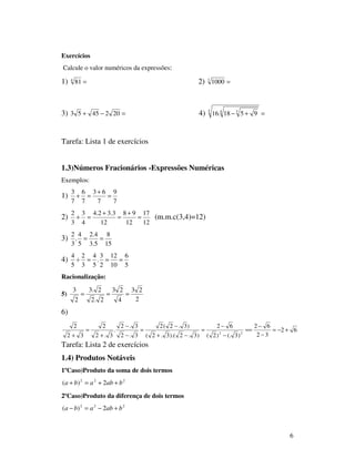 6
Exercícios
Calcule o valor numéricos da expressões:
1) =4
81 2) =3
1000
3) =−+ 2024553 4) =+−5 4 3
9518.16
Tarefa: Lista 1 de exercícios
1.3)Números Fracionários -Expressões Numéricas
Exemplos:
1)
7
9
7
63
7
6
7
3
=
+
=+
2)
12
17
12
98
12
3.32.4
4
3
3
2
=
+
=
+
=+ (m.m.c(3,4)=12)
3)
15
8
5.3
4.2
5
4
.
3
2
==
4)
5
6
10
12
2
3
.
5
4
3
2
5
4
===÷
Racionalização:
5)
2
23
4
23
2.2
2.3
2
3
===
6)
62
32
62
)3(.)2(
62
)3.2).(3.2(
)3.2(2
3.2
3.2
.
3.2
2
32
2
22
+−=
−
−
==
−
−
=
−+
−
=
−
−
+
=
+
Tarefa: Lista 2 de exercícios
1.4) Produtos Notáveis
1ºCaso)Produto da soma de dois termos
222
2)( bababa ++=+
2ºCaso)Produto da diferença de dois termos
222
2)( bababa +−=−
 