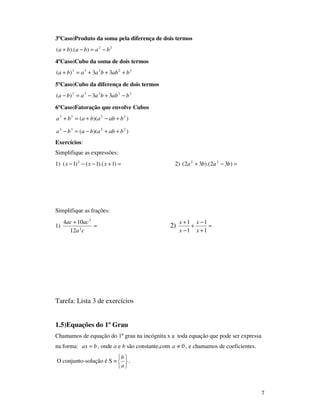 7
3ºCaso)Produto da soma pela diferença de dois termos
22
)).(( bababa −=−+
4ºCaso)Cubo da soma de dois termos
32233
33)( babbaaba +++=+
5ºCaso)Cubo da diferença de dois termos
32233
33)( babbaaba −+−=−
6ºCaso)Fatoração que envolve Cubos
))(( 2233
babababa +−+=+
))(( 2233
babababa ++−=−
Exercícios:
Simplifique as expressões:
1) =+−−− )1).(1()1( 2
xxx 2) =−+ )32).(32( 22
baba
Simplifique as frações:
1) =
+
ca
acac
2
2
12
104
2) =
+
−
+
−
+
1
1
1
1
x
x
x
x
Tarefa: Lista 3 de exercícios
1.5)Equações do 1º Grau
Chamamos de equação do 1º grau na incógnita x a toda equação que pode ser expressa
na forma: bax = , onde a e b são constante,com 0≠a , e chamamos de coeficientes.
O conjunto-solução é S =






a
b
.
 