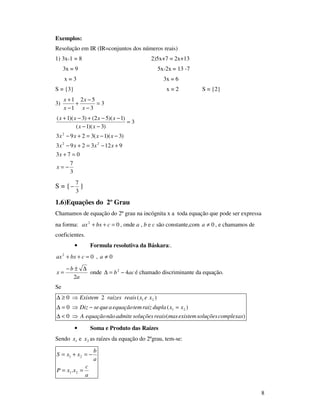 8
Exemplos:
Resolução em IR (IR=conjuntos dos números reais)
1) 3x-1 = 8 2)5x+7 = 2x+13
3x = 9 5x-2x = 13 -7
x = 3 3x = 6
S = {3} x = 2 S = {2}
3) 3
3
52
1
1
=
−
−
+
−
+
x
x
x
x
3
7
073
9123293
)3)(1(3293
3
)3)(1(
)1)(52()3)(1(
22
2
−=
=+
+−=+−
−−=+−
=
−−
−−+−+
x
x
xxxx
xxxx
xx
xxxx
S = {
3
7
− }
1.6)Equações do 2º Grau
Chamamos de equação do 2º grau na incógnita x a toda equação que pode ser expressa
na forma: 02
=++ cbxax , onde a , b e c são constante,com 0≠a , e chamamos de
coeficientes.
• Formula resolutiva da Báskara:.
02
=++ cbxax , 0≠a
a
b
x
2
∆±−
= onde acb 42
−=∆ é chamado discriminante da equação.
Se
)(0
)(0
)(20
21
21
complexassoluçõesexistemmasreaissoluçõesadmitenãoequaçãoA
xxduplaraiztemequaçãoaqueseDiz
xexreaisraizesExistem
⇒<∆
=−⇒=∆
⇒≥∆
• Soma e Produto das Raízes
Sendo 1x e 2x as raízes da equação do 2ºgrau, tem-se:
a
c
xxP
a
b
xxS
==
−=+=
21
21
.
 