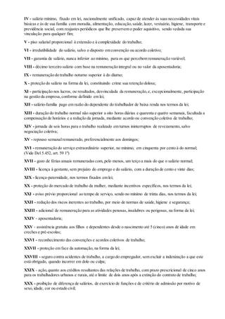 IV - salário mínimo, fixado em lei, nacionalmente unificado, capaz de atender às suas necessidades vitais
básicas e às de sua família com moradia, alimentação, educação,saúde,lazer, vestuário, higiene, transporte e
previdência social, com reajustes periódicos que lhe preservem o poder aquisitivo, sendo vedada sua
vinculação para qualquer fim;
V - piso salarial proporcional à extensão e à complexidade do trabalho;
VI - irredutibilidade do salário, salvo o disposto em convenção ou acordo coletivo;
VII - garantia de salário, nunca inferior ao mínimo, para os que percebem remuneração variável;
VIII - décimo terceiro salário com base na remuneração integral ou no valor da aposentadoria;
IX - remuneração do trabalho noturno superior à do diurno;
X - proteção do salário na forma da lei, constituindo crime sua retenção dolosa;
XI - participação nos lucros, ou resultados, desvinculada da remuneração,e, excepcionalmente, participação
na gestão da empresa,conforme definido em lei;
XII - salário-família pago em razão do dependente do trabalhador de baixa renda nos termos da lei;
XIII - duração do trabalho normal não superior a oito horas diárias e quarenta e quatro semanais, facultada a
compensação de horários e a redução da jornada, mediante acordo ou convenção coletiva de trabalho;
XIV - jornada de seis horas para o trabalho realizado em turnos ininterruptos de revezamento, salvo
negociação coletiva;
XV - repouso semanalremunerado, preferencialmente aos domingos;
XVI - remuneração do serviço extraordinário superior, no mínimo, em cinquenta por cento à do normal;
(Vide Del 5.452, art. 59 1º)
XVII - gozo de férias anuais remuneradas com, pelo menos, um terço a mais do que o salário normal;
XVIII - licença à gestante,sem prejuízo do emprego e do salário, com a duração de cento e vinte dias;
XIX - licença-paternidade, nos termos fixados em lei;
XX - proteção do mercado de trabalho da mulher, mediante incentivos específicos, nos termos da lei;
XXI - aviso prévio proporcional ao tempo de serviço, sendo no mínimo de trinta dias, nos termos da lei;
XXII - redução dos riscos inerentes ao trabalho, por meio de normas de saúde,higiene e segurança;
XXIII - adicional de remuneração para as atividades penosas, insalubres ou perigosas, na forma da lei;
XXIV - aposentadoria;
XXV - assistência gratuita aos filhos e dependentes desde o nascimento até 5 (cinco) anos de idade em
creches e pré-escolas;
XXVI - reconhecimento das convenções e acordos coletivos de trabalho;
XXVII - proteção em face da automação, na forma da lei;
XXVIII - seguro contra acidentes de trabalho, a cargo do empregador, sem excluir a indenização a que este
está obrigado, quando incorrer em dolo ou culpa;
XXIX - ação,quanto aos créditos resultantes das relações de trabalho, com prazo prescricional de cinco anos
para os trabalhadores urbanos e rurais, até o limite de dois anos após a extinção do contrato de trabalho;
XXX - proibição de diferença de salários, de exercício de funções e de critério de admissão por motivo de
sexo, idade, cor ou estado civil;
 