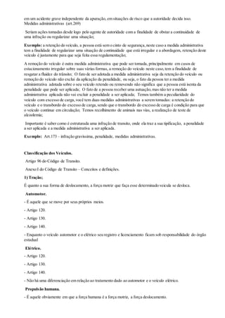 em um acidente grave independente da apuração, em situações de risco que a autoridade decida isso.
Medidas administrativas (art.269)
Seriam ações tomadas desde logo pelo agente de autoridade com a finalidade de obstar a continuidade de
uma infração ou regularizar uma situação;
Exemplo: a retenção do veículo, a pessoa está sem o cinto de segurança,neste caso a medida administrativa
tem a finalidade de regularizar uma situação de continuidade que está irregular e a abordagem, retenção deste
veículo é justamente para que seja feita essa regulamentação;
A remoção do veículo é outra medida administrativa que pode ser tomada, principalmente em casos de
estacionamento irregular sobre suas várias formas, a remoção do veículo neste caso,tem a finalidade de
resgatar a fluidez do trânsito; O fato de ser adotada a medida administrativa seja da retenção do veículo ou
remoção do veículo não exclui da aplicação da penalidade, ou seja, o fato da pessoa ter a medida
administrativa adotada sobre o seu veículo retendo ou removendo não significa que a pessoa está isenta da
penalidade que pode ser aplicada; O fato de a pessoa receber uma autuação,mas não ter a medida
administrativa aplicada não vai excluir a penalidade a ser aplicada; Temos também a peculiaridade do
veículo com excesso de carga,você tem duas medidas administrativas a serem tomadas: a retenção do
veículo e o transbordo do excesso de carga,sendo que o transbordo do excesso de carga é condição para que
o veículo continue em circulação; Temos recolhimento de animais nas vias, a realização de teste de
alcoolemia;
Importante é saber como é estruturada uma infração de transito, onde ela traz a sua tipificação, a penalidade
a ser aplicada e a medida administrativa a ser aplicada.
Exemplo: Art.173 – infração gravíssima, penalidade, medidas administrativas.
Classificação dos Veículos.
Artigo 96 do Código de Transito.
Anexo I do Código de Transito – Conceitos e definições.
1) Tração;
É quanto a sua forma de deslocamento, a força motriz que faça esse determinado veicula se desloca.
Automotor.
- É aquele que se move por seus próprios meios.
- Artigo 120.
- Artigo 130.
- Artigo 140.
- Enquanto o veículo automotor e o elétrico seu registro e licenciamento ficam sob responsabilidade do órgão
estadual
Elétrico.
- Artigo 120.
- Artigo 130.
- Artigo 140.
- Não há uma diferenciação em relação ao tratamento dado ao automotor e o veículo elétrico.
Propulsão humana.
- É aquele obviamente em que a força humana é a força motriz, a força deslocamento.
 