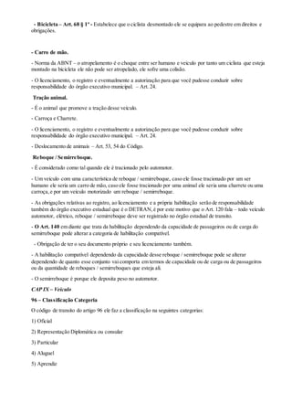 - Bicicleta – Art. 68 § 1º - Estabelece que o ciclista desmontado ele se equipara ao pedestre em direitos e
obrigações.
- Carro de mão.
- Norma da ABNT – o atropelamento é o choque entre ser humano e veiculo por tanto um ciclista que esteja
montado na bicicleta ele não pode ser atropelado, ele sofre uma colisão.
- O licenciamento, o registro e eventualmente a autorização para que você pudesse conduzir sobre
responsabilidade do órgão executivo municipal. – Art. 24.
Tração animal.
- É o animal que promove a tração desse veículo.
- Carroça e Charrete.
- O licenciamento, o registro e eventualmente a autorização para que você pudesse conduzir sobre
responsabilidade do órgão executivo municipal. – Art. 24.
- Deslocamento de animais – Art. 53, 54 do Código.
Reboque / Semirreboque.
- É considerado como tal quando ele é tracionado pelo automotor.
- Um veículo com uma característica de reboque / semirreboque, caso ele fosse tracionado por um ser
humano ele seria um carro de mão, caso ele fosse tracionado por uma animal ele seria uma charrete ou uma
carroça,e por um veículo motorizado um reboque / semirreboque.
- As obrigações relativas ao registro, ao licenciamento e a própria habilitação serão de responsabilidade
também do órgão executivo estadual que é o DETRAN,é por este motivo que o Art. 120 fala – todo veículo
automotor, elétrico, reboque / semirreboque deve ser registrado no órgão estadual de transito.
- O Art. 140 em diante que trata da habilitação dependendo da capacidade de passageiros ou de carga do
semirreboque pode alterar a categoria de habilitação compatível.
- Obrigação de ter o seu documento próprio e seu licenciamento também.
- A habilitação compatível dependendo da capacidade desse reboque / semirreboque pode se alterar
dependendo de quanto esse conjunto vai comporta em termos de capacidade ou de carga ou de passageiros
ou da quantidade de reboques / semirreboques que esteja ali.
- O semirreboque é porque ele deposita peso no automotor.
CAP IX – Veiculo
96 – Classificação Categoria
O código de transito do artigo 96 ele faz a classificação na seguintes categorias:
1) Oficial
2) Representação Diplomática ou consular
3) Particular
4) Aluguel
5) Aprendiz
 