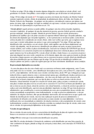 Oficial
Verificar no artigo 120 do código de transito algumas obrigações com relação ao veículo oficial, você
geralmente vê veículos frota pública e nem sempre as exigências que ele deveriam ter estão presentes.
Artigo 120 do código de transito § 1º: Os órgãos executivos de trânsito dos Estados e do Distrito Federal
somente registrarão veículos oficiais de propriedade da administração direta, da União, dos Estados, do
Distrito Federale dos Municípios, de qualquer um dos poderes, com indicação expressa,por pintura nas
portas, do nome, sigla ou logotipo do órgão ou entidade em cujo nome o veículo será registrado, excetuando-
se os veículos de representação e os previstos no art. 116.
Veículo oficial é aquele pertence ao poder público de qualquer uma das esferas de poder, legislativo,
executivo e judiciário, de qualquer de uma das instancia de governo, governo federal, governo estadual e
governo municipal, então por exemplo: falando do governo federal, seja um veículo pertencente a
presidência da república que é do poder executivo ao supremo tribunal federal que é do poder judiciário, seja
da câmera dos deputados que é do poder legislativo, se ele é pertencente as um desses poder, a uma dessas
esferas de poder ele é considerado um veículo oficial, então você verifica que na lei, que a exigência nesse
caso é que o veículo tenha pintura nas portas é o que está no parágrafo 1º do artigo 120 pra que haja a
identificação dele com relação a ser um veículo oficial, então significa que não basta simplesmente que
veículo seja adquirido, mas ele precisa ter a identificação por pintura nas porta, na parte externa desse
veículo também, você verifica as placas de identificação, está na lei na resolução do CONTRAN que ela vai
ter fundo branco e os caracteres em preto ouve na implantação desse novo sistema de placas com três letras
quatro números isso foi na década de 90 o veículo oficial ele tinha o fundo branco e os caracteresem preto e
uma tarja diagonal nas cores verde e amarela isso só foi durante alguns dois anos agora no transito na década
de noventa e depois passou a ser a placa branca com os caracteresem preto o veículo oficial pra identificação
além dessa identificação que nos falamos aqui do artigo 120 que deveria ter identificação também com
relação a pintura nas portas e a placa de registro para que ele fosse visivelmente identificado nessa condição.
Representação diplomática ou consular
As cores das placas elas são com o fundo azul e os caracteres em branco,muito antigamente, mais 12 anos
atrás ainda você via os veículos, com a identificação dessa placas nas cores, com as letras CC, corpo consular
ou CD , corpo diplomático não há mais esses veículos com duas letras, desde 1997 que é obrigação já é que
tenha três letras e quatro números como o sistema normal apenas que a identificação da placa pertencer a um
veículo de representação consular ou diplomática, ela é das cores do fundo azul e dos caracteres alfa
numérico da cor branca,importante que esse tipo de placa se refere ao cônsul carreira e não de cônsul
honorário, cônsul honorário ele pode ter a trazeira do veículo junto a placa ou junto a estrutura do veículo,
uma placa ovalada uma placa oval na cor azul com os caracteres CC ou CD na cor branca pra identificar que
não se trata no caso do cônsul, cônsul de carreira e sim cônsul honorário, o cônsul de carreira é que pode ter
a placa azul como identificação, aqui tem uma peculiaridade importante no artigo 282 que trata do processo
administrativo que as notificações a serem encaminhada pra esses,pra os proprietários desses veículos não
seriam encaminhado ao proprietário como tradicionalmente se exige no processo administrativo e sim por
ministério de relações exteriores, olha que peculiaridade interessante, não tem nada haver ao que a gente está
falando da classificação do veículo, mas traz uma explicação na parte de processo administrativo o
cometimento de infrações com veículos pertencentes ao corpo consular ou corpo diplomático você tem a
notificação deve ser encaminhada ao ministério de relações exteriores e não ao proprietário do veículo como
tradicionalmente acontece com relação as infrações ocorridas na condução desse tipo de veículo, então esses
são os veículos de representação diplomática ou de corpo consular
Veículos de aprendizagem
São os veículos de auto escola, ele tem a característica de identificação da placa de registro com o fundo
branco e os caracteres em vermelho é o veículo destinado a aprendizagem.
Artigo 154 nós vemos que é necessária uma identificação nas portas.
Art. 154. Os veículos destinados à formação de condutores serão identificados por uma faixa amarela, de
vinte centímetros de largura, pintada ao longo da carroçaria,à meia altura, com a inscrição AUTOESCOLA
na cor preta.
 