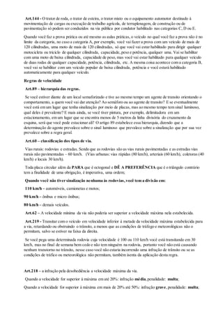 Art.144 - O trator de roda, o trator de esteira, o trator misto ou o equipamento automotor destinado à
movimentação de cargas ou execução de trabalho agrícola, de terraplenagem, de construção ou de
pavimentação só podem ser conduzidos na via pública por condutor habilitado nas categorias C, D ou E.
Quando você faz a prova prática ou até mesmo as aulas práticas, o veículo no qual você faz a prova não é no
limite da categoria, no caso a categoria A, por exemplo, você vai fazer a prova com um veículo de mais de
120 cilindradas, uma moto de mais de 120 cilindradas, só que você vai estar habilitado para dirigir qualquer
motocicleta ou triciclo de qualquer cilindrada, capacidade, peso e potência, qualquer uma. Vai se habilitar
com uma moto de baixa cilindrada, capacidade de peso, mas você vai estar habilitado para qualquer veículo
de duas rodas de qualquer capacidade, potência, cilindrada, etc. A mesma coisa acontece com a categoria B,
você vai se habilitar com um veículo popular de baixa cilindrada, potência e você estará habilitado
automaticamente para qualquer veículo.
Regras de velocidade
Art.89 – hierarquia das regras.
Se você estiver diante de um local semaforizado e tive ao mesmo tempo um agente de transito orientando o
comportamento, a quem você vai dar atenção? Ao semáforo ou ao agente de transito? E se eventualmente
você está em um lugar que tenha sinalização por meio de placas, mas ao mesmo tempo tem sinal luminoso,
qual deles é prevalente? E mais ainda, se você tiver pintura, por exemplo, delimitadora em um
estacionamento, em um lugar que se encontra menos de 5 metros da linha divisória do cruzamento da
esquina, será que você pode estacionar ali? O artigo 89 estabelece essa hierarquia, dizendo que a
determinação do agente prevalece sobre o sinal luminoso que prevalece sobre a sinalização que por sua vez
prevalece sobre a regra geral.
Art.60 – classificação dos tipos de via.
Vias rurais: rodovias e estradas. Sendo que as rodovias são as vias rurais pavimentadas e as estradas vias
rurais não pavimentadas – 60 km/h. (Vias urbanas: vias rápidas (80 km/h), arteriais (60 km/h), coletoras (40
km/h) e locais 30 km/h).
Toda placa circular além da PARA que é octogonal e DÊ A PREFERÊNCIA que é o triângulo contrário
tem a finalidade de uma obrigação, é imperativa, uma ordem;
Quando você não tiver sinalização nenhuma às rodovias,você tem a divisão em:
110 km/h – automóveis, camionetas e motos;
90 km/h – ônibus e micro ônibus;
80 km/h – demais veículos.
Art.62 – A velocidade mínima da via não poderia ser superior a velocidade máxima nela estabelecida.
Art.219 - Transitar com o veículo em velocidade inferior à metade da velocidade máxima estabelecida para
a via, retardando ou obstruindo o trânsito, a menos que as condições de tráfego e meteorológicas não o
permitam, salvo se estiver na faixa da direita.
Se você pega uma determinada rodovia cuja velocidade é 100 ou 110 km/h você está transitando em 30
km/h, mas no final de semana bem cedo e não tem ninguém na rodovia, portanto você não está causando
nenhum transtorno no trânsito, nesse caso você não estaria incorrendo uma infração de trânsito ou se as
condições de tráfico ou meteorológica não permitam, também isenta da aplicação desta regra.
Art.218 – a infração pela desobediência a velocidade máxima da via.
Quando a velocidade for superior à máxima em até 20%: infração média,penalidade: multa;
Quando a velocidade for superior à máxima em mais de 20% até 50%: infração grave,penalidade: multa;
 