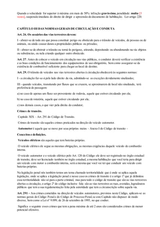 Quando a velocidade for superior à máxima em mais de 50%: infração gravíssima,penalidade: multa [3
vezes], suspensão imediata do direito de dirigir e apreensão do documento de habilitação. Ler artigo 220.
CAPÍTULO III DAS NORMAS GERAIS DE CIRCULAÇÃO E CONDUTA
Art. 26. Os usuários das vias terrestres devem:
I - abster-se de todo ato que possa constituir perigo ou obstáculo para o trânsito de veículos, de pessoas ou de
animais, ou ainda causar danos a propriedades públicas ou privadas;
II - abster-se de obstruir o trânsito ou torná-lo perigoso, atirando, depositando ou abandonando na via objetos
ou substâncias, ou nela criando qualquer outro obstáculo.
Art. 27. Antes de colocar o veículo em circulação nas vias públicas, o condutor deverá verificar a existência
e as boas condições de funcionamento dos equipamentos de uso obrigatório, bem como assegurar-se da
existência de combustível suficiente para chegar ao local de destino.
Art. 29. O trânsito de veículos nas vias terrestres abertas à circulação obedecerá às seguintes normas:
I - a circulação far-se-á pelo lado direito da via, admitindo-se as exceções devidamente sinalizadas;
III - quando veículos, transitando por fluxos que se cruzem, se aproximarem de local não sinalizado, terá
preferência de passagem:
a) no caso de apenas um fluxo ser proveniente de rodovia, aquele que estiver circulando por ela;
b) no caso de rotatória, aquele que estiver circulando por ela;
c) nos demais casos,o que vier pela direita do condutor;
Crimes de transito.
Capitulo XIX – Art. 291 do Código de Transito.
Crimes de transito são aqueles crimes praticados na direção do veículo automotor.
Automotor é aquele que se move por seus próprios meios – Anexo I do Código de transito –
Conceitos e definições.
Veículos elétricos são aqueles que tem baterias próprias.
O veículo elétrico ele segue as mesmas obrigações, as mesmas exigências daquele veículo de combustão
interna.
O veículo automotor e o veículo elétrico pelo Art. 120 do Código ele deve ser registrado no órgão estadual
de transito, deve ser licenciado também no órgão estadual, a mesma habilitação que você teria para dirigir
um veículo com motor a combustão interna, será a mesma que você vai ter que conduzir um veículo com
baterias próprias.
Na legislação penal nós também temos um tema chamado territorialidade que é onde se aplica aquela
legislação, onde se aplica a legislação penal e nesse caso os crimes de transito é o artigo 1º que já delimitou
essa territorialidade não só para a parte criminal, mas para todo o código de transito que são as vias terrestres
abertas a circulação, o artigo 2º do código inclusive fala: são as vias terrestres as ruas,avenidas, logradouros
públicos que tem a sua regulamentação feita pela autoridade que tem a circunscrição sobre aquela via.
Art. 291 – Aos crimes cometidos na direção de veículos automotores, previstos neste Código, aplicam-se as
normas gerais do Código Penale do Código de Processo Penal,se este Capítulo não dispuser de modo
diverso, bem como a Lei nº 9.099, de 26 de setembro de 1995, no que couber.
Significa o seguinte esses crimes que tem a pena máxima de até 2 anos são considerados crimes de menor
potencial ofensivo.
 