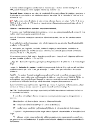 É possível também a suspensão constitucional do processo,que é o instituto previsto no artigo 89 da Lei
9099, que são para aqueles crimes cuja pena mínima seja inferior a 1 ano.
Parágrafo único – Aplicam-se aos crimes de trânsito de lesão corporal culposa, de embriaguez ao volante, e
de participação em competição não autorizada o disposto nos artigos. 74, 76 e 88 da Lei nº 9.099, de 26 de
setembro de 1995.
§ 1º - Aplica-se aos crimes de trânsito de lesão corporal culposa o disposto nos artigos 74, 76 e 88 da Lei no
9.099, de 26 de setembro de 1995, exceto se o agente estiver: (Renumerado do parágrafo único pela Lei nº
11.705, de 2008).
Diferença entre antecedentes judiciais e antecedentescriminais.
A transação penal ela não traz antecedentes criminais, a pessoa não pede a primariedade, ela apenas não pode
realizar outra transação penal nos próximos 5 anos.
Então ela ficando com esse registro ela fica com antecedentes judiciais, mas não fica com antecedentes
criminais.
I - sob a influência de álcool ou qualquer outra substância psicoativa que determine dependência; (Incluído
pela Lei nº 11.705, de 2008)
II - participando, em via pública, de corrida, disputa ou competição automobilística, de exibição ou
demonstração de perícia em manobra de veículo automotor, não autorizada pela autoridade competente;
(Incluído pela Lei nº 11.705, de 2008).
III - transitando em velocidade superior à máxima permitida para a via em 50 km/h (cinquenta quilômetros
por hora). (Incluído pela Lei nº 11.705, de 2008)
Artigo 293 – Penalidade suspensão ou proibição de obtenção da carteira da habilitação ou da permissão para
dirigir.
Artigo 261 do Código de transito – Penalidade de suspensão do direito de dirigir aplicada pela autoridade
estadual de transito que é o DETRAN,que pelo artigo 22 é o DETRAN que trata de todo o processo de
habilitação.
Art. 294 – Em qualquer fase da investigação ou da ação penal, havendo necessidade para a garantia da
ordem pública, poderá o juiz, como medida cautelar, de ofício, ou a requerimento do Ministério Público ou
ainda mediante representação da autoridade policial, decretar,em decisão motivada, a suspensão da
permissão ou da habilitação para dirigir veículo automotor, ou a proibição de sua obtenção.
É previsto também neste capitulo a multa reparatória que consiste do pagamento mediante deposito judicial
em favor da vítima ou dos seus sucessores de quantia calculado com base no artigo 49.
Art. 298 - São circunstâncias que sempre agravam as penalidades dos crimes de trânsito ter o condutor do
veículo cometido a infração:
I - com dano potencial para duas ou mais pessoas ou com grande risco de grave dano patrimonial a
terceiros;
II - utilizando o veículo sem placas, com placas falsas ou adulteradas;
III - sem possuir Permissão para Dirigir ou Carteira de Habilitação;
IV - com Permissão para Dirigir ou Carteira de Habilitação de categoria diferente da do veículo;
V - quando a sua profissão ou atividade exigir cuidados especiais com o transporte de passageiros ou de
carga;
VI - utilizando veículo em que tenham sido adulterados equipamentos ou características que afetem a
sua segurança ou o seu funcionamento de acordo com os limites de velocidade prescritos nas especificações
do fabricante;
 