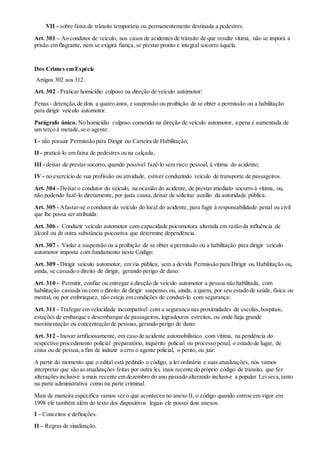 VII - sobre faixa de trânsito temporária ou permanentemente destinada a pedestres.
Art. 301 – Ao condutor de veículo, nos casos de acidentes de trânsito de que resulte vítima, não se imporá a
prisão em flagrante, nem se exigirá fiança, se prestar pronto e integral socorro àquela.
Dos Crimes em Espécie
Artigos 302 aos 312.
Art. 302 - Praticar homicídio culposo na direção de veículo automotor:
Penas - detenção,de dois a quatro anos, e suspensão ou proibição de se obter a permissão ou a habilitação
para dirigir veículo automotor.
Parágrafo único. No homicídio culposo cometido na direção de veículo automotor, a pena é aumentada de
um terço à metade,se o agente:
I - não possuir Permissão para Dirigir ou Carteira de Habilitação;
II - praticá-lo em faixa de pedestres ou na calçada;
III - deixar de prestar socorro, quando possível fazê-lo sem risco pessoal, à vítima do acidente;
IV - no exercício de sua profissão ou atividade, estiver conduzindo veículo de transporte de passageiros.
Art. 304 - Deixar o condutor do veículo, na ocasião do acidente, de prestar imediato socorro à vítima, ou,
não podendo fazê-lo diretamente, por justa causa,deixar de solicitar auxílio da autoridade pública:
Art. 305 - Afastar-se o condutor do veículo do local do acidente, para fugir à responsabilidade penal ou civil
que lhe possa ser atribuída:
Art. 306 - Conduzir veículo automotor com capacidade psicomotora alterada em razão da influência de
álcool ou de outra substância psicoativa que determine dependência.
Art. 307 - Violar a suspensão ou a proibição de se obter a permissão ou a habilitação para dirigir veículo
automotor imposta com fundamento neste Código:
Art. 309 - Dirigir veículo automotor, em via pública, sem a devida Permissão para Dirigir ou Habilitação ou,
ainda, se cassado o direito de dirigir, gerando perigo de dano:
Art. 310 - Permitir, confiar ou entregar a direção de veículo automotor a pessoa não habilitada, com
habilitação cassada ou com o direito de dirigir suspenso, ou, ainda, a quem, por seu estado de saúde, física ou
mental, ou por embriaguez, não esteja em condições de conduzi-lo com segurança:
Art. 311 - Trafegar em velocidade incompatível com a segurança nas proximidades de escolas,hospitais,
estações de embarque e desembarque de passageiros, logradouros estreitos, ou onde haja grande
movimentação ou concentração de pessoas,gerando perigo de dano:
Art. 312 - Inovar artificiosamente, em caso de acidente automobilístico com vítima, na pendência do
respectivo procedimento policial preparatório, inquérito policial ou processo penal, o estado de lugar, de
coisa ou de pessoa,a fim de induzir a erro o agente policial, o perito, ou juiz:
A partir do momento que o edital está pedindo o código, a lei ordinária e suas atualizações, nós vamos
interpretar que são as atualizações feitas por outra lei, mais recente do próprio código de transito, que fez
alterações inclusive a mais recente em dezembro do ano passado alterando inclusive a popular Lei seca,tanto
na parte administrativa como na parte criminal.
Mais de maneira especifica vamos ver o que aconteceu no anexo II, o código quando entrou em vigor em
1998 ele também além do texto dos dispositivos legais ele possui dois anexos.
I – Conceitos e definições.
II – Regras de sinalização.
 