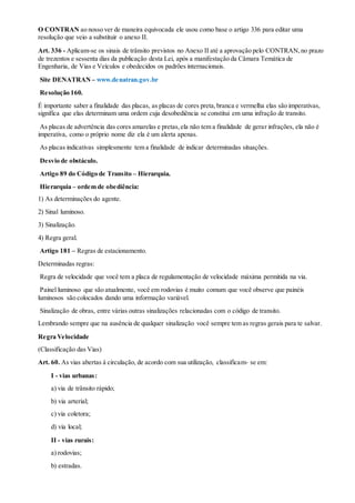 O CONTRAN ao nosso ver de maneira equivocada ele usou como base o artigo 336 para editar uma
resolução que veio a substituir o anexo II.
Art. 336 - Aplicam-se os sinais de trânsito previstos no Anexo II até a aprovação pelo CONTRAN,no prazo
de trezentos e sessenta dias da publicação desta Lei, após a manifestação da Câmara Temática de
Engenharia, de Vias e Veículos e obedecidos os padrões internacionais.
Site DENATRAN – www.denatran.gov.br
Resolução 160.
É importante saber a finalidade das placas, as placas de cores preta,branca e vermelha elas são imperativas,
significa que elas determinam uma ordem cuja desobediência se constitui em uma infração de transito.
As placas de advertência das cores amarelas e pretas,ela não tem a finalidade de gerar infrações, ela não é
imperativa, como o próprio nome diz ela é um alerta apenas.
As placas indicativas simplesmente tem a finalidade de indicar determinadas situações.
Desvio de obstáculo.
Artigo 89 do Código de Transito – Hierarquia.
Hierarquia – ordem de obediência:
1) As determinações do agente.
2) Sinal luminoso.
3) Sinalização.
4) Regra geral.
Artigo 181 – Regras de estacionamento.
Determinadas regras:
Regra de velocidade que você tem a placa de regulamentação de velocidade máxima permitida na via.
Painel luminoso que são atualmente, você em rodovias é muito comum que você observe que painéis
luminosos são colocados dando uma informação variável.
Sinalização de obras, entre várias outras sinalizações relacionadas com o código de transito.
Lembrando sempre que na ausência de qualquer sinalização você sempre tem as regras gerais para te salvar.
Regra Velocidade
(Classificação das Vias)
Art. 60. As vias abertas à circulação, de acordo com sua utilização, classificam- se em:
I - vias urbanas:
a) via de trânsito rápido;
b) via arterial;
c) via coletora;
d) via local;
II - vias rurais:
a) rodovias;
b) estradas.
 