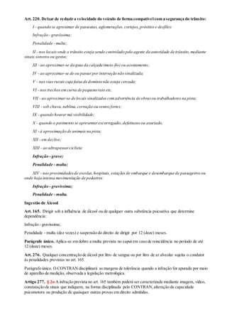 Art. 220. Deixar de reduzir a velocidade do veículo de forma compatível com a segurança do trânsito:
I - quando se aproximar de passeatas, aglomerações, cortejos,préstitose desfiles:
Infração - gravíssima;
Penalidade - multa;
II - nos locais onde o trânsito esteja sendo controlado pelo agente da autoridade de trânsito,mediante
sinais sonorosou gestos;
III - ao aproximar-se da guia da calçada (meio-fio) ou acostamento;
IV - ao aproximar-se de ou passarpor interseção não sinalizada;
V - nas vias rurais cuja faixa de domínio não esteja cercada;
VI - nos trechos emcurva de pequeno raio etc.
VII - ao aproximar-se de locais sinalizados comadvertência de obrasou trabalhadores na pista;
VIII - sob chuva, neblina,cerração ou ventosfortes;
IX - quando houver má visibilidade;
X - quando o pavimento se apresentarescorregadio,defeituoso ou avariado;
XI - à aproximação de animais na pista;
XII - em declive;
XIII - ao ultrapassarciclista:
Infração - grave;
Penalidade - multa;
XIV - nas proximidadesde escolas,hospitais, estações de embarque e desembarque de passageirosou
onde haja intensa movimentação de pedestres:
Infração - gravíssima;
Penalidade - multa.
Ingestão de Álcool
Art. 165. Dirigir sob a influência de álcool ou de qualquer outra substância psicoativa que determine
dependência:
Infração - gravíssima;
Penalidade - multa (dez vezes) e suspensão do direito de dirigir por 12 (doze) meses.
Parágrafo único. Aplica-se em dobro a multa prevista no caput em caso de reincidência no período de até
12 (doze) meses.
Art. 276. Qualquer concentração de álcool por litro de sangue ou por litro de ar alveolar sujeita o condutor
às penalidades previstas no art. 165.
Parágrafo único. O CONTRAN disciplinará as margens de tolerância quando a infração for apurada por meio
de aparelho de medição, observada a legislação metrológica.
Artigo 277. § 2o A infração prevista no art. 165 também poderá ser caracterizada mediante imagem, vídeo,
constatação de sinais que indiquem, na forma disciplinada pelo CONTRAN,alteração da capacidade
psicomotora ou produção de quaisquer outras provas em direito admitidas.
 