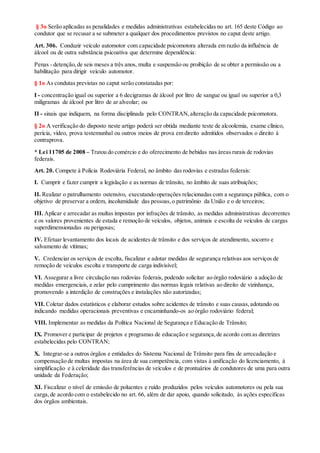 § 3o Serão aplicadas as penalidades e medidas administrativas estabelecidas no art. 165 deste Código ao
condutor que se recusar a se submeter a qualquer dos procedimentos previstos no caput deste artigo.
Art. 306. Conduzir veículo automotor com capacidade psicomotora alterada em razão da influência de
álcool ou de outra substância psicoativa que determine dependência:
Penas - detenção,de seis meses a três anos, multa e suspensão ou proibição de se obter a permissão ou a
habilitação para dirigir veículo automotor.
§ 1o As condutas previstas no caput serão constatadas por:
I - concentração igual ou superior a 6 decigramas de álcool por litro de sangue ou igual ou superior a 0,3
miligramas de álcool por litro de ar alveolar; ou
II - sinais que indiquem, na forma disciplinada pelo CONTRAN,alteração da capacidade psicomotora.
§ 2o A verificação do disposto neste artigo poderá ser obtida mediante teste de alcoolemia, exame clínico,
perícia, vídeo, prova testemunhal ou outros meios de prova em direito admitidos observados o direito à
contraprova.
* Lei 11705 de 2008 – Tratou do comércio e do oferecimento de bebidas nas áreas rurais de rodovias
federais.
Art. 20. Compete à Polícia Rodoviária Federal, no âmbito das rodovias e estradas federais:
I. Cumprir e fazer cumprir a legislação e as normas de trânsito, no âmbito de suas atribuições;
II. Realizar o patrulhamento ostensivo, executando operações relacionadas com a segurança pública, com o
objetivo de preservar a ordem, incolumidade das pessoas,o patrimônio da União e o de terceiros;
III. Aplicar e arrecadar as multas impostas por infrações de trânsito, as medidas administrativas decorrentes
e os valores provenientes de estada e remoção de veículos, objetos, animais e escolta de veículos de cargas
superdimensionadas ou perigosas;
IV. Efetuar levantamento dos locais de acidentes de trânsito e dos serviços de atendimento, socorro e
salvamento de vítimas;
V. Credenciar os serviços de escolta, fiscalizar e adotar medidas de segurança relativas aos serviços de
remoção de veículos escolta e transporte de carga indivisível;
VI. Assegurar a livre circulação nas rodovias federais, podendo solicitar ao órgão rodoviário a adoção de
medidas emergenciais, e zelar pelo cumprimento das normas legais relativas ao direito de vizinhança,
promovendo a interdição de construções e instalações não autorizadas;
VII. Coletar dados estatísticos e elaborar estudos sobre acidentes de trânsito e suas causas,adotando ou
indicando medidas operacionais preventivas e encaminhando-os ao órgão rodoviário federal;
VIII. Implementar as medidas da Política Nacional de Segurança e Educação de Trânsito;
IX. Promover e participar de projetos e programas de educação e segurança,de acordo com as diretrizes
estabelecidas pelo CONTRAN;
X. Integrar-se a outros órgãos e entidades do Sistema Nacional de Trânsito para fins de arrecadação e
compensação de multas impostas na área de sua competência, com vistas à unificação do licenciamento, à
simplificação e à celeridade das transferências de veículos e de prontuários de condutores de uma para outra
unidade da Federação;
XI. Fiscalizar o nível de emissão de poluentes e ruído produzidos pelos veículos automotores ou pela sua
carga,de acordo com o estabelecido no art. 66, além de dar apoio, quando solicitado, às ações específicas
dos órgãos ambientais.
 