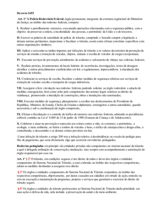 Decreto 1655
Art. 1° À Polícia Rodoviária Federal,órgão permanente, integrante da estrutura regimental do Ministério
da Justiça, no âmbito das rodovias federais, compete:
I. Realizar o patrulhamento ostensivo, executando operações relacionadas com a segurança pública, com o
objetivo de preservar a ordem, a incolumidade das pessoas, o patrimônio da União e o de terceiros;
II. Exercer os poderes de autoridade de polícia de trânsito, cumprindo e fazendo cumprir a legislação e
demais normas pertinentes, inspecionar e fiscalizar o trânsito, assim como efetuar convênios específicos com
outras organizações similares;
III. Aplicar e arrecadar as multas impostas por infrações de trânsito e os valores decorrentes da prestação de
serviços de estadia e remoção de veículos, objetos, animais e escolta de veículos de cargas excepcionais;
IV. Executar serviços de prevenção,atendimento de acidentes e salvamento de vítimas nas rodovias federais;
V. Realizar perícias, levantamentos de locais boletins de ocorrências, investigações, testes de dosagem
alcoólica e outros procedimentos estabelecidos em leis e regulamentos, imprescindíveis à elucidação dos
acidentes de trânsito;
VI. Credenciar os serviços de escolta, fiscalizar e adotar medidas de segurança relativas aos serviços de
remoção de veículos escolta e transporte de cargas indivisíveis;
VII. Assegurar a livre circulação nas rodovias federais,podendo solicitar ao órgão rodoviário a adoção de
medidas emergenciais, bem como zelar pelo cumprimento das normas legais relativas ao direito de
vizinhança, promovendo a interdição de construções,obras e instalações não autorizadas;
VIII. Executar medidas de segurança,planejamento e escoltas nos deslocamentos do Presidente da
República, Ministros de Estado, Chefes de Estados e diplomatas estrangeiros e outras autoridades, quando
necessário,e sob a coordenação do órgão competente;
IX. Efetuar a fiscalização e o controle do tráfico de menores nas rodovias federais, adotando as providências
cabíveis contidas na Lei n° 8.069 de 13 de junho de 1990 (Estatuto da Criança e do Adolescente);
X. Colaborar e atuar na prevenção e repressão aos crimes contra a vida, os costumes, o patrimônio, a
ecologia, o meio ambiente, os furtos e roubos de veículos e bens, o tráfico de entorpecentes e drogas afins, o
contrabando, o descaminho e os demais crimes previstos em leis.
Como infração de trânsito o artigo 209 traz a infração relativa à desobediência ou evasão do pedágio para
fins de pagamento, que seria obviamente algo que ocorreria em rodovias pedagiadas;
Rodovias pedagiadas em princípio são entidades privadas não componentes no sistema nacional de trânsito
a qual é delegada atribuição de conservação,sinalização, mas sempre com acompanhamento e autorização do
órgão responsável por essa via.
Art. 1º § 2º O trânsito, em condições seguras,é um direito de todos e dever dos órgãos e entidades
componentes do Sistema Nacional de Trânsito, a estes cabendo, no âmbito das respectivas competências,
adotar as medidas destinadas a assegurar esse direito.
§ 3º Os órgãos e entidades componentes do Sistema Nacional de Trânsito respondem, no âmbito das
respectivas competências, objetivamente, por danos causados aos cidadãos em virtude de ação,omissão ou
erro na execução e manutenção de programas, projetos e serviços que garantam o exercício do direito do
trânsito seguro.
§ 5º Os órgãos e entidades de trânsito pertencentes ao Sistema Nacional de Trânsito darão prioridade em
suas ações à defesa da vida, nela incluída a preservação da saúde e do meio-ambiente.
 