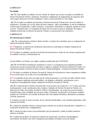 CAPÍTULO V
Do cidadão
Art. 72. Todo cidadão ou entidade civil tem o direito de solicitar, por escrito, aos órgãos ou entidades do
Sistema Nacional de Trânsito, sinalização, fiscalização e implantação de equipamentos de segurança, bem
como sugerir alterações em normas, legislação e outros assuntos pertinentes a este Código.
Art. 73. Os órgãos ou entidades pertencentes ao Sistema Nacional de Trânsito têm o dever de analisar as
solicitações e responder, por escrito, dentro de prazos mínimos, sobre a possibilidade ou não de atendimento,
esclarecendo ou justificando a análise efetuada,e, se pertinente, informando ao solicitante quando tal evento
ocorrerá. Parágrafo único. As campanhas de trânsito devem esclarecer quais as atribuições dos órgãos e
entidades pertencentes ao Sistema Nacional de Trânsito e como proceder a tais solicitações.
CAPÍTULO VI
Da educação para o trânsito
Art. 74. A educação para o trânsito é direito de todos e constitui dever prioritário para os componentes do
Sistema Nacional de Trânsito.
§ 1º É obrigatória a existência de coordenação educacional em cada órgão ou entidade componente do
Sistema Nacional de Trânsito.
§ 2º Os órgãos ou entidades executivos de trânsito deverão promover, dentro de sua estrutura organizacional
ou mediante convênio, o funcionamento de
Escolas Públicas de Trânsito, nos moldes e padrões estabelecidos pelo CONTRAN.
Art. 75. O CONTRAN estabelecerá,anualmente,os temas e os cronogramas das campanhas de âmbito
nacional que deverão ser promovidas por todos os órgãos ou entidades do Sistema Nacional de Trânsito, em
especial nos períodos referentes às férias escolares,feriados prolongados e à Semana Nacional de Trânsito.
§ 1º Os órgãos ou entidades do Sistema Nacional de Trânsito deverão promover outras campanhas no âmbito
de sua circunscrição e de acordo com as peculiaridades locais.
§ 2º As campanhas de que trata este artigo são de caráter permanente,e os serviços de rádio e difusão sonora
de sons e imagens explorados pelo poder público são obrigados a difundi-las gratuitamente, com a
frequência recomendada pelos órgãos competentes do Sistema Nacional de Trânsito.
Art. 76. A educação para o trânsito será promovida na pré-escola e nas escolas de 1º, 2º e 3º graus, por meio
de planejamento e ações coordenadas entre os órgãos e entidades do Sistema Nacional de Trânsito e de
Educação,da União, dos Estados, do Distrito Federal e dos Municípios, nas respectivas áreas de atuação.
Parágrafo único. Para a finalidade prevista neste artigo, o Ministério da Educação e do Desporto, mediante
proposta do CONTRAN e do Conselho de Reitores das Universidades Brasileiras, diretamente ou mediante
convênio, promoverá:
I. A adoção, em todos os níveis de ensino, de um currículo interdisciplinar com conteúdo programático sobre
segurança de trânsito;
II. A adoção de conteúdos relativos à educação para o trânsito nas escolas de formação para o magistério e o
treinamento de professores e multiplicadores;
III. A criação de corpos técnicos Inter profissionais para levantamento e análise de dados estatísticos
relativos ao trânsito;
IV. A elaboração de planos de redução de acidentes de trânsito junto aos núcleos interdisciplinares
universitários de trânsito, com vistas à integração universidades-sociedade na área de trânsito.
 