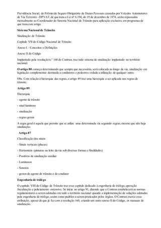Previdência Social, do Prêmio do Seguro Obrigatório de Danos Pessoais causados por Veículos Automotores
de Via Terrestre - DPVAT,de que trata a Lei nº 6.194, de 19 de dezembro de 1974, serão repassados
mensalmente ao Coordenador do Sistema Nacional de Trânsito para aplicação exclusiva em programas de
que trata este artigo.
Sistema Nacional de Trânsito
Sinalização de Trânsito
Capítulo VII do Código Nacional de Trânsito
Anexo I – Conceitos e Definições
Anexo II do Código
Implantado pela resolução n.º 160 do Contran, traz todo sistema de sinalização implantado no território
nacional.
O artigo 80 começa determinando que sempre que necessário, será colocada no longo da via, sinalização em
legislação complementar destinada a condutores e pedestres vedada a utilização de qualquer outro.
Obs. Com relação à hierarquia das regras,o artigo 89 traz uma hierarquia a ser aplicada nas regras de
trânsito.
Artigo 89
Hierarquia
- agente de trânsito
- sinal luminoso
- sinalização
- regras gerais
A regra geral é aquela que permite que se utilize uma determinada via seguindo regras,mesmo que não haja
sinalização.
Artigo 87
Classificação dos sinais:
- Sinais verticais (placas)
- Horizontais (pinturas no leito da via sob diversas formas e finalidades)
- Positivos de sinalização auxiliar
- Luminosos
- Sonoros
- gestos do agente de trânsito e do condutor
Engenharia de tráfego
O capítulo VIII do Código de Trânsito traz esse capítulo dedicado à engenharia de tráfego,operação
fiscalização e policiamento ostensivo. Se inicia no artigo 91, dizendo que o Contran estabelecerá as normas
regulamentares a serem adotadas em todo o território nacional quando a implementação de soluções adotadas
pela engenharia de tráfego, assim como padrões a serem praticados pelos órgãos. O Contran exerce essa
atribuição, apesar do que já fez com a resolução 160, criando um outro anexo II do Código, os manuais de
sinalização.
 