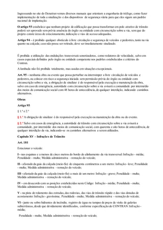 Ingressando no site do Denatran vemos diversos manuais que orientam a engenharia de tráfego, como fazer
implementação de toda a sinalização e dos dispositivos de segurança viária para que eles sigam um padrão
nacional de implantação.
O artigo 93 estabelece que nenhum projeto de edificação que possa transformar em polo atrativo de trânsito
poderá ser aprovado sem prévia anuência do órgão ou entidade com circunscrição sobre a via, sem que do
projeto conste áreas de estacionamento, indicação e vias de acesso adequadas.
Artigo 94 – é proibido qualquer obstáculo à livre circulação e segurança de veículos e pedestres,tanto na via
quanto na calçada; caso não possa ser retirado, deve ser imediatamente sinalizado.
É proibida a utilização das ondulações transversais sonorizadoras, como redutores de velocidade, salvo em
casos especiais definidos pelo órgão ou entidade competente nos padrões estabelecidos e critérios do
Contran.
A lombada não foi proibida totalmente, mas usadas em situações excepcionais.
Art. 95 – nenhuma obra ou evento que possa perturbar ou interromper a livre circulação de veículos e
pedestres,ou colocar em risco a segurança iniciada sem permissão prévia do órgão ou entidade com
circunscrição sobre a via, a obrigação de sinalizar é do responsável pela execução e manutenção da obra,
salvo em caso de emergência, autoridade com circunscrição sobre a via avisará a comunidade por intermédio
dos meios de comunicação social com 48 horas de antecedência,de qualquer interdição, indicando caminhos
alternativos.
Obras
Artigo 95
§ 1.º e 2.º
§ 1.º A obrigação de sinalizar é do responsável pela execução ou manutenção da obra ou do evento.
§ 2.º Salvo em casos de emergência, a autoridade de trânsito com circunscrição sobre a via avisará a
comunidade, por intermédio dos meios de comunicação social, com quarenta e oito horas de antecedência,de
qualquer interdição da via, indicando-se os caminhos alternativos a serem utilizados.
Capítulo XV – Infrações de Trânsito
Art. 181
Estacionar o veículo:
I - nas esquinas e a menos de cinco metros do bordo do alinhamento da via transversal: Infração - média;
Penalidade - multa; Medida administrativa - remoção do veículo;
II - afastado da guia da calçada (meio-fio) de cinquenta centímetros a um metro: Infração - leve; Penalidade
- multa; Medida administrativa - remoção do veículo;
III - afastado da guia da calçada (meio-fio) a mais de um metro: Infração - grave; Penalidade - multa;
Medida administrativa - remoção do veículo;
IV - em desacordo com as posições estabelecidas neste Código: Infração - média; Penalidade - multa;
Medida administrativa - remoção do veículo;
V - na pista de rolamento das estradas,das rodovias, das vias de trânsito rápido e das vias dotadas de
acostamento: Infração - gravíssima; Penalidade - multa; Medida administrativa - remoção do veículo;
VI - junto ou sobre hidrantes de incêndio, registro de água ou tampas de poços de visita de galerias
subterrâneas,desde que devidamente identificados, conforme especificação do CONTRAN:Infração -
média;
Penalidade - multa; Medida administrativa - remoção do veículo;
 