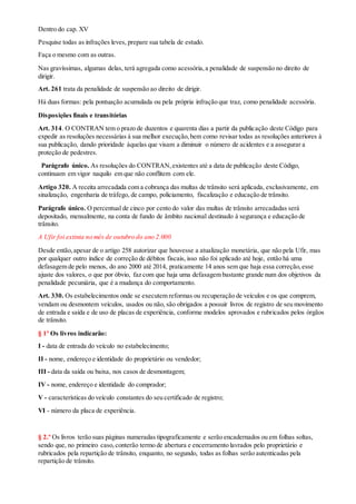 Dentro do cap. XV
Pesquise todas as infrações leves, prepare sua tabela de estudo.
Faça o mesmo com as outras.
Nas gravíssimas, algumas delas, terá agregada como acessória,a penalidade de suspensão no direito de
dirigir.
Art. 261 trata da penalidade de suspensão ao direito de dirigir.
Há duas formas: pela pontuação acumulada ou pela própria infração que traz, como penalidade acessória.
Disposições finais e transitórias
Art. 314. O CONTRAN tem o prazo de duzentos e quarenta dias a partir da publicação deste Código para
expedir as resoluções necessárias à sua melhor execução,bem como revisar todas as resoluções anteriores à
sua publicação, dando prioridade àquelas que visam a diminuir o número de acidentes e a assegurar a
proteção de pedestres.
Parágrafo único. As resoluções do CONTRAN,existentes até a data de publicação deste Código,
continuam em vigor naquilo em que não conflitem com ele.
Artigo 320. A receita arrecadada com a cobrança das multas de trânsito será aplicada, exclusivamente, em
sinalização, engenharia de tráfego, de campo, policiamento, fiscalização e educação de trânsito.
Parágrafo único. O percentual de cinco por cento do valor das multas de trânsito arrecadadas será
depositado, mensalmente, na conta de fundo de âmbito nacional destinado à segurança e educação de
trânsito.
A Ufir foi extinta no mês de outubro do ano 2.000
Desde então,apesar de o artigo 258 autorizar que houvesse a atualização monetária, que não pela Ufir, mas
por qualquer outro índice de correção de débitos fiscais, isso não foi aplicado até hoje, então há uma
defasagem de pelo menos, do ano 2000 até 2014, praticamente 14 anos sem que haja essa correção,esse
ajuste dos valores, o que por óbvio, faz com que haja uma defasagem bastante grande num dos objetivos da
penalidade pecuniária, que é a mudança do comportamento.
Art. 330. Os estabelecimentos onde se executem reformas ou recuperação de veículos e os que comprem,
vendam ou desmontem veículos, usados ou não, são obrigados a possuir livros de registro de seu movimento
de entrada e saída e de uso de placas de experiência, conforme modelos aprovados e rubricados pelos órgãos
de trânsito.
§ 1º Os livros indicarão:
I - data de entrada do veículo no estabelecimento;
II - nome, endereço e identidade do proprietário ou vendedor;
III - data da saída ou baixa, nos casos de desmontagem;
IV - nome, endereço e identidade do comprador;
V - características do veículo constantes do seu certificado de registro;
VI - número da placa de experiência.
§ 2.º Os livros terão suas páginas numeradas tipograficamente e serão encadernados ou em folhas soltas,
sendo que, no primeiro caso,conterão termo de abertura e encerramento lavrados pelo proprietário e
rubricados pela repartição de trânsito, enquanto, no segundo, todas as folhas serão autenticadas pela
repartição de trânsito.
 