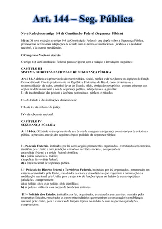 Nova Redação ao artigo 144 da Constituição Federal (Segurança Pública)
Idéia: Dá nova redação ao artigo 144 da Constituição Federal - que dispõe sobre a Segurança Pública,
promovendo necessárias adaptações de acordo com as normas constitucionais, jurídicas e a realidade
nacional, e dá outras providências.
O Congresso Nacional decreta:
O artigo 144 da Constituição Federal, passa a vigorar com a redação e introduções seguintes:
CAPÍTULO III
SISTEMA DE DEFESA NACIONAL E DE SEGURANÇAPÚBLICA
Art. 144. A defesa e a preservação da ordem política, social, pública e da paz dentre os aspectos do Estado
Democrático de Direito predominante na República Federativa do Brasil, como de interesse e
responsabilidade de todos, constitui dever do Estado, ofício, obrigação e propósitos comuns atinentes aos
órgãos de defesa nacional e aos de segurança pública, indispensáveis à garantia:
I – da incolumidade das pessoas e dos bens patrimoniais públicos e privados;
II – do Estado e das instituições democráticas;
III - da lei, da ordem e da justiça;
IV - da soberania nacional.
CAPÍTULO IV
SEGURANÇA PÚBLICA
Art. 144-A. O Estado no cumprimento de seu dever de assegurar a segurança como serviços de relevância
pública, a prestará,através dos seguintes órgãos policiais de segurança pública:
I – Policiais Federais, instituídos por lei como órgãos permanentes,organizados, estruturados em carreiras,
mantidos pela União e com jurisdição em todo o território nacional, compreendem:
a) a polícia federale a polícia federalcientífica;
b) a polícia rodoviária federal;
c) a polícia ferroviária federal;
d) a força nacional de segurança pública.
II - Policiais do Distrito Federal e Territórios Federais,instituídos por lei, organizados, estruturados em
carreiras e mantidos pela União, ressalvados os casos extraordinários que requeiram a convocação e a
mobilização nacional pela União, para o exercício de funções típicas no âmbito de suas respectivas
jurisdições, compreendem:
a) as polícias civis e as polícias civis científicas;
b) as polícias militares e os corpos de bombeiros militares.
III – Policiais dos Estados, instituídos por lei, organizados, estruturados em carreiras,mantidos pelos
respectivos Estados, ressalvados os casos extraordinários que requeiram a convocação e a mobilização
nacional pela União, para o exercício de funções típicas no âmbito de suas respectivas jurisdições,
compreendem:
 