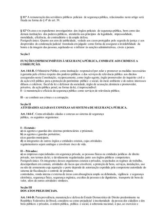 § 11º A remuneração dos servidores públicos policiais de segurança pública, relacionados neste artigo será
fixada na forma do § 4º do art. 39.
§ 12º Os atos e os expedientes investigatórios dos órgãos policiais de segurança pública, bem como das
demais instituições dos poderes públicos, atenderão aos princípios da legalidade, impessoalidade,
moralidade, eficiência, do contraditório e da ampla defesa.
Parágrafo único. Quanto aos atos de publicidade, vedado aos casos protegidos pelo segredo de justiça e aos
desprovidos de condenação judicial transitada em julgado como forma de assegurar a inviolabilidade da
honra e da imagem das pessoas,sujeitando-se o infrator às sanções administrativas, cíveis e penais.
Seção I
FUNÇÕES IMPRESCINDÍVEIS À SEGURANÇAPÚBLICA, COMBATE AOS CRIMES E A
CORRUPÇÃO.
Art. 144-B. O Ministério Público como instituição responsável por zelar e promover as medidas necessárias
à garantia pelo efetivo respeito dos poderes públicos e dos serviços de relevância pública aos direitos
assegurados nesta Constituição, reciprocamente, como órgão-agente, órgão promovedor do inquérito civil e
da ação civil pública para a proteção do patrimônio público e social, do meio ambiente e de outros interesses
difusos e coletivos; fiscal da lei e defensor da sociedade, órgão de acusação,denúncia e promovedor,
privativo, da ação pública penal, na forma da lei, é imprescindível:
I – à manutenção e eficácia da segurança pública como serviços de relevância pública;
II – ao combate aos crimes e a corrupção.
Seção II
ATIVIDADES ALIADAS E CONEXAS AO SISTEMADE SEGURANÇA PÚBLICA.
Art. 144-C. Como atividades aliadas e conexas ao sistema de segurança
pública, os seguintes organismos:
I – Estatais:
a) os agentes e guardas dos sistemas penitenciários e prisionais;
b) os agentes e guardas portuários;
c) as guardas municipais;
d) os integrantes de outros órgãos e entidades estatais, cujas atividades
regulamentares sejam análogas e envolvam risco de vida.
II – Privados:
a) as empresas especializadas em segurança privada, as pessoas físicas ou entidades jurídicas de direito
privado, nos termos da lei, e devidamente regularizadas junto aos órgãos públicos competentes.
Parágrafo único. Os integrantes desses organismos estatais e privados, respeitados os regimes de trabalho,
desempenham em comum, atividades de riscos que envolvem; a proteção de bens, serviços, instalações, uso
ou não de armamento cuja aquisição e porte depende de autorização expedida pela competente autoridade do
sistema de fiscalização e controle de produtos
controlados, ronda interna e externa de áreas com abrangência ampla ou delimitada, vigilância e segurança
eletrônica, segurança física, segurança orgânica, escoltas de pessoas e de dignitários, transporte de bens de
valor, além de outras atividades similares.
Seção III
DOS ATOS PREJUDICIAIS.
Art. 144-D. Para prevalência,manutenção e defesa do Estado Democrático de Direito predominante na
República Federativa do Brasil, considera-se como prejudicial à incolumidade da pessoa dos cidadãos e dos
bens públicos e privados, à ordem pública, política e social, à soberania nacional, à paz, ao exercício e
 
