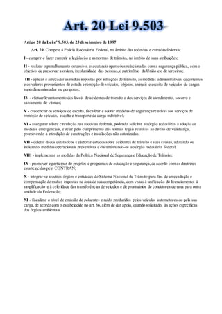 Artigo 20 da Lei nº 9.503,de 23 de setembro de 1997
Art. 20. Compete à Polícia Rodoviária Federal, no âmbito das rodovias e estradas federais:
I - cumprir e fazer cumprir a legislação e as normas de trânsito, no âmbito de suas atribuições;
II - realizar o patrulhamento ostensivo, executando operações relacionadas com a segurança pública, com o
objetivo de preservar a ordem, incolumidade das pessoas,o patrimônio da União e o de terceiros;
III - aplicar e arrecadar as multas impostas por infrações de trânsito, as medidas administrativas decorrentes
e os valores provenientes de estada e remoção de veículos, objetos, animais e escolta de veículos de cargas
superdimensionadas ou perigosas;
IV - efetuar levantamento dos locais de acidentes de trânsito e dos serviços de atendimento, socorro e
salvamento de vítimas;
V - credenciar os serviços de escolta, fiscalizar e adotar medidas de segurança relativas aos serviços de
remoção de veículos, escolta e transporte de carga indivisível;
VI - assegurar a livre circulação nas rodovias federais,podendo solicitar ao órgão rodoviário a adoção de
medidas emergenciais, e zelar pelo cumprimento das normas legais relativas ao direito de vizinhança,
promovendo a interdição de construções e instalações não autorizadas;
VII - coletar dados estatísticos e elaborar estudos sobre acidentes de trânsito e suas causas,adotando ou
indicando medidas operacionais preventivas e encaminhando-os ao órgão rodoviário federal;
VIII - implementar as medidas da Política Nacional de Segurança e Educação de Trânsito;
IX - promover e participar de projetos e programas de educação e segurança,de acordo com as diretrizes
estabelecidas pelo CONTRAN;
X - integrar-se a outros órgãos e entidades do Sistema Nacional de Trânsito para fins de arrecadação e
compensação de multas impostas na área de sua competência, com vistas à unificação do licenciamento, à
simplificação e à celeridade das transferências de veículos e de prontuários de condutores de uma para outra
unidade da Federação;
XI - fiscalizar o nível de emissão de poluentes e ruído produzidos pelos veículos automotores ou pela sua
carga,de acordo com o estabelecido no art. 66, além de dar apoio, quando solicitado, às ações específicas
dos órgãos ambientais.
 