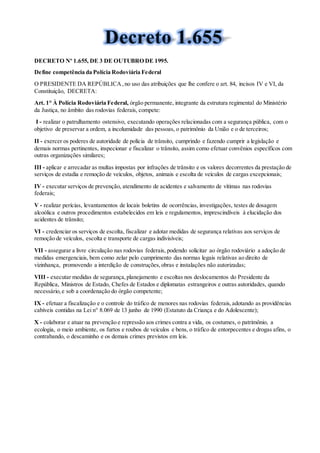 DECRETO Nº 1.655, DE 3 DE OUTUBRO DE 1995.
Define competência da Polícia Rodoviária Federal
O PRESIDENTE DA REPÚBLICA,no uso das atribuições que lhe confere o art. 84, incisos IV e VI, da
Constituição, DECRETA:
Art. 1° À Polícia Rodoviária Federal, órgão permanente, integrante da estrutura regimental do Ministério
da Justiça, no âmbito das rodovias federais, compete:
I - realizar o patrulhamento ostensivo, executando operações relacionadas com a segurança pública, com o
objetivo de preservar a ordem, a incolumidade das pessoas, o patrimônio da União e o de terceiros;
II - exercer os poderes de autoridade de polícia de trânsito, cumprindo e fazendo cumprir a legislação e
demais normas pertinentes, inspecionar e fiscalizar o trânsito, assim como efetuar convênios específicos com
outras organizações similares;
III - aplicar e arrecadar as multas impostas por infrações de trânsito e os valores decorrentes da prestação de
serviços de estadia e remoção de veículos, objetos, animais e escolta de veículos de cargas excepcionais;
IV - executar serviços de prevenção, atendimento de acidentes e salvamento de vítimas nas rodovias
federais;
V - realizar perícias, levantamentos de locais boletins de ocorrências, investigações, testes de dosagem
alcoólica e outros procedimentos estabelecidos em leis e regulamentos, imprescindíveis à elucidação dos
acidentes de trânsito;
VI - credenciar os serviços de escolta, fiscalizar e adotar medidas de segurança relativas aos serviços de
remoção de veículos, escolta e transporte de cargas indivisíveis;
VII - assegurar a livre circulação nas rodovias federais, podendo solicitar ao órgão rodoviário a adoção de
medidas emergenciais, bem como zelar pelo cumprimento das normas legais relativas ao direito de
vizinhança, promovendo a interdição de construções,obras e instalações não autorizadas;
VIII - executar medidas de segurança,planejamento e escoltas nos deslocamentos do Presidente da
República, Ministros de Estado, Chefes de Estados e diplomatas estrangeiros e outras autoridades, quando
necessário,e sob a coordenação do órgão competente;
IX - efetuar a fiscalização e o controle do tráfico de menores nas rodovias federais,adotando as providências
cabíveis contidas na Lei n° 8.069 de 13 junho de 1990 (Estatuto da Criança e do Adolescente);
X - colaborar e atuar na prevenção e repressão aos crimes contra a vida, os costumes, o patrimônio, a
ecologia, o meio ambiente, os furtos e roubos de veículos e bens, o tráfico de entorpecentes e drogas afins, o
contrabando, o descaminho e os demais crimes previstos em leis.
 