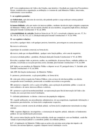§ 5º - Leis complementares da União e dos Estados, cuja iniciativa é facultada aos respectivos Procuradores-
Gerais, estabelecerão a organização, as atribuições e o estatuto de cada Ministério Público, observadas,
relativamente a seus membros:
I - as seguintes garantias:
a) vitaliciedade, após dois anos de exercício, não podendo perder o cargo senão por sentença judicial
transitada em julgado;
b) inamovibilidade, salvo por motivo de interesse público, mediante decisão do órgão colegiado competente
do Ministério Público, pelo voto da maioria absoluta de seus membros, assegurada ampla defesa; (Redação
dada pela Emenda Constitucional nº 45, de 2004)
c) irredutibilidade de subsídio,fixado na forma do art. 39, § 4º, e ressalvado o disposto nos arts. 37, X e
XI, 150, II, 153, III, 153, § 2º, I; (Redação dada pela Emenda Constitucional nº 19, de 1998)
II - as seguintesvedações:
a) receber,a qualquer título e sob qualquer pretexto, honorários, percentagens ou custas processuais;
b) exercer a advocacia;
c) participar de sociedade comercial, na forma da lei;
d) exercer,ainda que em disponibilidade, qualquer outra função pública, salvo uma de magistério;
e) exercer atividade político- partidária; (Redação dada pela Emenda Constitucional nº 45, de 2004)
f) receber,a qualquer título ou pretexto, auxílios ou contribuições de pessoas físicas, entidades públicas ou
privadas, ressalvadas as exceções previstas em lei. (Incluída pela Emenda Constitucional nº 45, de 2004
§ 6º Aplica-se aos membros do Ministério Público o disposto no art. 95, parágrafo único, V. (Incluído pela
Emenda Constitucional nº 45, de 2004)
Art. 129. São funções institucionais do Ministério Público:
I - promover, privativamente, a ação penal pública, na forma da lei;
II - zelar pelo efetivo respeito dos Poderes Públicos e dos serviços de relevância pública aos direitos
assegurados nesta Constituição, promovendo as medidas necessárias a sua garantia;
III - promover o inquérito civil e a ação civil pública, para a proteção do patrimônio público e social, do
meio ambiente e de outros interesses difusos e coletivos;
IV - promover a ação de inconstitucionalidade ou representação para fins de intervenção da União e dos
Estados, nos casos previstos nesta Constituição;
V - defender judicialmente os direitos e interesses das populações indígenas;
VI - expedir notificações nos procedimentos administrativos de sua competência, requisitando informações e
documentos para instruí-los, na forma da lei complementar respectiva;
VII - exercer o controle externo da atividade policial, na forma da lei complementar mencionada no artigo
anterior;
VIII - requisitar diligências investigatórias e a instauração de inquérito policial, indicados os fundamentos
jurídicos de suas manifestações processuais;
IX - exercer outras funções que lhe forem conferidas, desde que compatíveis com sua finalidade, sendo-lhe
vedada a representação judicial e a consultoria jurídica de entidades públicas.
§ 1º - A legitimação do Ministério Público para as ações civis previstas neste artigo não impede a de
terceiros, nas mesmas hipóteses, segundo o disposto nesta Constituição e na lei.
 