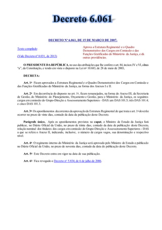 DECRETO Nº 6.061, DE 15 DE MARÇO DE 2007.
Texto compilado
(Vide Decreto nº 8.031, de 2013)
Aprova a Estrutura Regimental e o Quadro
Demonstrativo dos Cargos em Comissão e das
Funções Gratificadas do Ministério da Justiça, e dá
outras providências.
O PRESIDENTEDAREPÚBLICA,no uso dasatribuiçõesque lhe confere o art.84,incisos IV e VI,alínea
“a”, da Constituição, e tendo em vista o disposto na Lei no
10.683, de 28 de maio de 2003,
DECRETA:
Art. 1o
Ficam aprovados a Estrutura Regimental e o Quadro Demonstrativo dos Cargos em Comissão e
das Funções Gratificadas do Ministério da Justiça, na forma dos Anexos I e II.
Art. 2o
Em decorrência do disposto no art. 1o
, ficam remanejados, na forma do Anexo III, da Secretaria
de Gestão, do Ministério do Planejamento, Orçamento e Gestão, para o Ministério da Justiça, os seguintes
cargos em comissão do Grupo-Direção e Assessoramento Superiores - DAS:um DAS 101.5; três DAS 101.4;
e cinco DAS 101.3.
Art. 3o
Osapostilamentos decorrentesda aprovaçãoda Estrutura Regimental de que trata o art.1o
deverão
ocorrer no prazo de vinte dias, contado da data da publicação deste Decreto.
Parágrafo único. Após os apostilamentos previstos no caput, o Ministro de Estado da Justiça fará
publicar, no Diário Oficial da União, no prazo de trinta dias, contado da data de publicação deste Decreto,
relação nominal dos titulares dos cargos em comissão do Grupo-Direção e Assessoramento Superiores - DAS
a que se refere o Anexo II, indicando, inclusive, o número de cargos vagos, sua denominação e respectivo
nível.
Art. 4o
O regimento interno do Ministério da Justiça será aprovado pelo Ministro de Estado e publicado
no Diário Oficial da União, no prazo de noventa dias, contado da data de publicação deste Decreto.
Art. 5o
Este Decreto entra em vigor na data de sua publicação.
Art. 6o
Fica revogado o Decreto no
5.834, de 6 de julho de 2006.
 