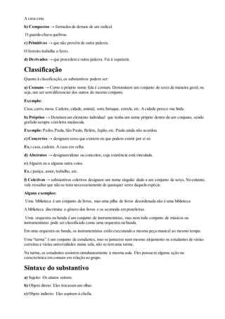 A casa caiu.
b) Compostos → formados de demais de um radical.
O guarda-chuva quebrou.
c) Primitivos → que não provêm de outra palavra.
O ferreiro trabalha o ferro.
d) Derivados → que procedem e outra palavra. Fui à sapataria.
Classificação
Quanto à classificação, os substantivos podem ser:
a) Comuns → Como o próprio nome fala é comum. Denominam um conjunto de seres de maneira geral, ou
seja, um ser sem diferenciar dos outros do mesmo conjunto.
Exemplo:
Casa,carro,mesa. Cadeira, cidade, animal, som, batuque, estrela, etc. A cidade parece-me linda.
b) Próprios → Denotam um elemento individual que tenha um nome próprio dentro de um conjunto, sendo
grafado sempre com letra maiúscula.
Exemplo: Pedro,Paula,São Paulo, Belém, Japão,etc. Paulo ainda não acordou.
c) Concretos → designam seres que existem ou que podem existir por si só.
Ex.: casa,cadeira. A casa era velha.
d) Abstratos → designam ideias ou conceitos, cuja existência está vinculada.
e) Alguém ou a alguma outra coisa.
Ex.: justiça, amor, trabalho, etc.
f) Coletivos → substantivos coletivos designam um nome singular dado a um conjunto de seres. No entanto,
vale ressaltar que não se trata necessariamente de quaisquer seres daquela espécie.
Alguns exemplos:
Uma biblioteca é um conjunto de livros, mas uma pilha de livros desordenada não é uma biblioteca.
A biblioteca discrimina o gênero dos livros e os acomoda em prateleiras.
Uma orquestra ou banda é um conjunto de instrumentistas, mas nem todo conjunto de músicos ou
instrumentistas pode ser classificado como uma orquestra ou banda.
Em uma orquestra ou banda, os instrumentistas estão executando a mesma peça musical ao mesmo tempo.
Uma “turma” é um conjunto de estudantes, mas se juntarem num mesmo alojamento os estudantes de várias
carreiras e várias universidades numa sala, não se tem uma turma.
Na turma, os estudantes assistem simultaneamente à mesma aula. Eles possuem alguma ação ou
característica em comum em relação ao grupo.
Sintaxe do substantivo
a) Sujeito: Os alunos saíram.
b) Objeto direto: Eles trocaram um olhar.
c) Objeto indireto: Elas aspiram à chefia.
 