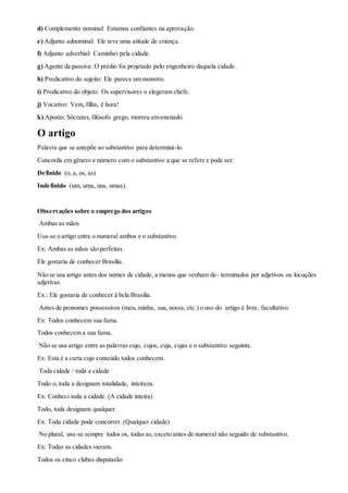 d) Complemento nominal: Estamos confiantes na aprovação.
e) Adjunto adnominal: Ele teve uma atitude de criança.
f) Adjunto adverbial: Caminhei pela cidade.
g) Agente da passiva: O prédio foi projetado pelo engenheiro daquela cidade.
h) Predicativo do sujeito: Ele parece um monstro.
i) Predicativo do objeto: Os supervisores o elegeram chefe.
j) Vocativo: Vem, filha, é hora!
k) Aposto: Sócrates,filósofo grego, morreu envenenado.
O artigo
Palavra que se antepõe ao substantivo para determiná-lo.
Concorda em gênero e número com o substantivo a que se refere e pode ser:
Definido (o, a, os, as)
Indefinido (um, uma, uns, umas).
Observações sobre o emprego dos artigos
Ambas as mãos
Usa-se o artigo entre o numeral ambos e o substantivo.
Ex: Ambas as mãos são perfeitas.
Ele gostaria de conhecer Brasília.
Não se usa artigo antes dos nomes de cidade, a menos que venham de- terminados por adjetivos ou locuções
adjetivas.
Ex.: Ele gostaria de conhecer à bela Brasília.
Antes de pronomes possessivos (meu, minha, sua, nossa, etc.) o uso do artigo é livre, facultativo.
Ex: Todos conhecem sua fama.
Todos conhecem a sua fama.
Não se usa artigo entre as palavras cujo, cujos, cuja, cujas e o substantivo seguinte.
Ex: Esta é a carta cujo conteúdo todos conhecem.
Toda cidade / toda a cidade
Todo o, toda a designam totalidade, inteireza.
Ex: Conheci toda a cidade. (A cidade inteira)
Todo, toda designam qualquer.
Ex: Toda cidade pode concorrer. (Qualquer cidade)
No plural, usa-se sempre todos os, todas as, exceto antes de numeral não seguido de substantivo.
Ex: Todas as cidades vieram.
Todos os cinco clubes disputarão
 