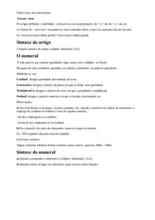 Todos cinco são concorrentes.
Em um / num
Os artigos definidos e indefinidos contraem-se com as preposições: de + o = do, de + a = da, etc.
As formas de + um e em + um podem-se usar contraídas (dum e num) ou separadas (de um, em um).
Ex: Estava em uma cidade grande. Estava numa cidade grande.
Sintaxe do artigo
A função sintática do artigo é adjunto adnominal (AA).
O numeral
É toda palavra que exprime quantidade, lugar numa série, múltiplos ou fração.
Do ponto de vista semântico: quantifica ou ordena o substantivo ou palavra equivalente.
Subdivide-se em:
Cardinal: designa quantidade determinada de seres.
Fracionário: designa o número de partes em que se divide uma quantidade.
Multiplicativo: designa o número de vezes em que a quantidade é multiplicada
Ordinal: designa a posição numérica em que se localiza determinado ser.
Observações:
a) Nas referências a reis,papas, séculos, capítulos, etc.,quando o numeral vier depois do substantivo o
emprego de cardinais ou ordinais é feito da seguinte maneira;
Até dez, empregam-se os ordinais;
Acima de dez, empregam-se os cardinais.
b) Se o numeral vier antes do substantivo usam-se sempre os ordinais.
Ex.: XIII capítulos (décimos terceiro capítulo)
c) Formas variantes
Alguns numerais admitem formas variantes como catorze / quatorze, bilhão / bilião.
Sintaxe do numeral
a) Quando acompanha o substantivo é Adjunto Adnominal. (AA)
b) Quando estiver no lugar do substantivo pode exercer outras funções.
 