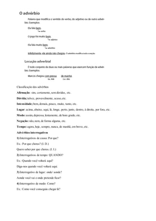 Classificação dos advérbios
Afirmação: sim, certamente,sem dúvidas, etc.
Dúvida; talvez, provavelmente, acaso,etc.
Intensidade; bem,demais, pouco, muito, tanto, etc.
Lugar: acima, abaixo, aqui, lá, longe, perto, junto, dentro, à direita, por fora, etc.
Modo: assim,depressa,lentamente, de bom grado, etc.
Negação: não,nem, de forma alguma, etc.
Tempo: agora,hoje, sempre, nunca, de manhã, em breve, etc.
Advérbios interrogativos
1) Interrogativos de causa: Por que?
Ex.: Por que choras? (I. D.)
Quero saber por que choras. (I. I.)
2) Interrogativos de tempo: QUANDO?
Ex.: Quando você voltará aqui?
Diga-nos quando você voltará aqui.
3) Interrogativo de lugar: onde/ aonde?
Aonde você vai e onde pretende ficar?
4) Interrogativo de modo: Como?
Ex.: Como você conseguiu chegar lá?
 