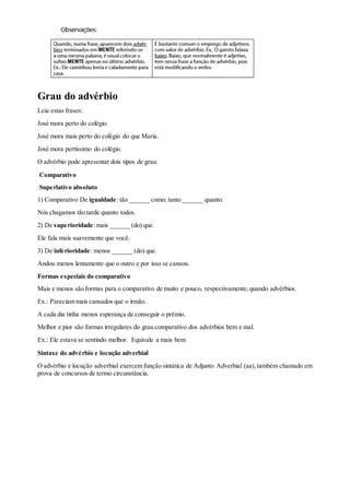Grau do advérbio
Leia estas frases:
José mora perto do colégio.
José mora mais perto do colégio do que Maria.
José mora pertíssimo do colégio.
O advérbio pode apresentar dois tipos de grau:
Comparativo
Superlativo absoluto
1) Comparativo De igualdade: tão ______ como; tanto ______ quanto.
Nós chagamos tão tarde quanto todos.
2) De superioridade:mais ______ (do) que.
Ele fala mais suavemente que você.
3) De inferioridade: menos ______ (do) que.
Andou menos lentamente que o outro e por isso se cansou.
Formas especiais do comparativo
Mais e menos são formas para o comparativo de muito e pouco, respectivamente,quando advérbios.
Ex.: Pareciam mais cansados que o irmão.
A cada dia tinha menos esperança de conseguir o prêmio.
Melhor e pior são formas irregulares do grau comparativo dos advérbios bem e mal.
Ex.: Ele estava se sentindo melhor. Equivale a mais bem
Sintaxe do advérbio e locução adverbial
O advérbio e locução adverbial exercem função sintática de Adjunto Adverbial (aa),também chamado em
prova de concursos de termo circunstância.
 