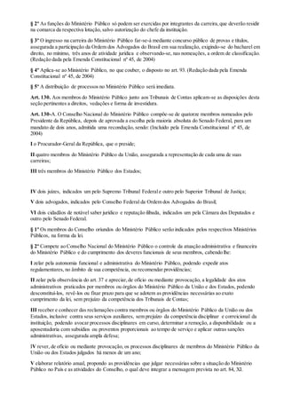 § 2º As funções do Ministério Público só podem ser exercidas por integrantes da carreira,que deverão residir
na comarca da respectiva lotação, salvo autorização do chefe da instituição.
§ 3º O ingresso na carreira do Ministério Público far-se-á mediante concurso público de provas e títulos,
assegurada a participação da Ordem dos Advogados do Brasil em sua realização, exigindo-se do bacharel em
direito, no mínimo, três anos de atividade jurídica e observando-se, nas nomeações, a ordem de classificação.
(Redação dada pela Emenda Constitucional nº 45, de 2004)
§ 4º Aplica-se ao Ministério Público, no que couber, o disposto no art. 93. (Redação dada pela Emenda
Constitucional nº 45, de 2004)
§ 5º A distribuição de processos no Ministério Público será imediata.
Art. 130. Aos membros do Ministério Público junto aos Tribunais de Contas aplicam-se as disposições desta
seção pertinentes a direitos, vedações e forma de investidura.
Art. 130-A. O Conselho Nacional do Ministério Público compõe-se de quatorze membros nomeados pelo
Presidente da República, depois de aprovada a escolha pela maioria absoluta do Senado Federal, para um
mandato de dois anos, admitida uma recondução, sendo: (Incluído pela Emenda Constitucional nº 45, de
2004)
I o Procurador-Geral da República, que o preside;
II quatro membros do Ministério Público da União, assegurada a representação de cada uma de suas
carreiras;
III três membros do Ministério Público dos Estados;
IV dois juízes, indicados um pelo Supremo Tribunal Federale outro pelo Superior Tribunal de Justiça;
V dois advogados, indicados pelo Conselho Federal da Ordem dos Advogados do Brasil;
VI dois cidadãos de notável saber jurídico e reputação ilibada, indicados um pela Câmara dos Deputados e
outro pelo Senado Federal.
§ 1º Os membros do Conselho oriundos do Ministério Público serão indicados pelos respectivos Ministérios
Públicos, na forma da lei.
§ 2º Compete ao Conselho Nacional do Ministério Público o controle da atuação administrativa e financeira
do Ministério Público e do cumprimento dos deveres funcionais de seus membros, cabendo lhe:
I zelar pela autonomia funcional e administrativa do Ministério Público, podendo expedir atos
regulamentares, no âmbito de sua competência, ou recomendar providências;
II zelar pela observância do art. 37 e apreciar,de ofício ou mediante provocação, a legalidade dos atos
administrativos praticados por membros ou órgãos do Ministério Público da União e dos Estados, podendo
desconstituí-los, revê-los ou fixar prazo para que se adotem as providências necessárias ao exato
cumprimento da lei, sem prejuízo da competência dos Tribunais de Contas;
III receber e conhecer das reclamações contra membros ou órgãos do Ministério Público da União ou dos
Estados, inclusive contra seus serviços auxiliares, sem prejuízo da competência disciplinar e correicional da
instituição, podendo avocar processos disciplinares em curso, determinar a remoção, a disponibilidade ou a
aposentadoria com subsídios ou proventos proporcionais ao tempo de serviço e aplicar outras sanções
administrativas, assegurada ampla defesa;
IV rever, de ofício ou mediante provocação, os processos disciplinares de membros do Ministério Público da
União ou dos Estados julgados há menos de um ano;
V elaborar relatório anual, propondo as providências que julgar necessárias sobre a situação do Ministério
Público no País e as atividades do Conselho, o qual deve integrar a mensagem prevista no art. 84, XI.
 