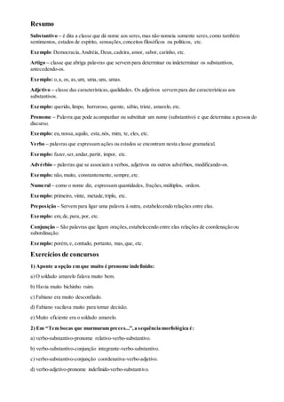 Resumo
Substantivo – é dita a classe que dá nome aos seres,mas não nomeia somente seres,como também
sentimentos, estados de espírito, sensações,conceitos filosóficos ou políticos, etc.
Exemplo:Democracia,Andréia, Deus,cadeira, amor, sabor, carinho, etc.
Artigo – classe que abriga palavras que servem para determinar ou indeterminar os substantivos,
antecedendo-os.
Exemplo: o,a, os, as,um, uma, uns, umas.
Adjetivo – classe das características,qualidades. Os adjetivos servem para dar características aos
substantivos.
Exemplo: querido, limpo, horroroso, quente, sábio, triste, amarelo, etc.
Pronome – Palavra que pode acompanhar ou substituir um nome (substantivo) e que determina a pessoa do
discurso.
Exemplo: eu,nossa,aquilo, esta,nós, mim, te, eles, etc.
Verbo – palavras que expressam ações ou estados se encontram nesta classe gramatical.
Exemplo: fazer,ser,andar,partir, impor, etc.
Advérbio – palavras que se associam a verbos, adjetivos ou outros advérbios, modificando-os.
Exemplo: não,muito, constantemente, sempre, etc.
Numeral – como o nome diz, expressam quantidades, frações,múltiplos, ordem.
Exemplo: primeiro, vinte, metade,triplo, etc.
Preposição – Servem para ligar uma palavra à outra, estabelecendo relações entre elas.
Exemplo: em,de,para, por, etc.
Conjunção – São palavras que ligam orações,estabelecendo entre elas relações de coordenação ou
subordinação.
Exemplo: porém,e, contudo, portanto, mas,que, etc.
Exercícios de concursos
1) Aponte a opção em que muito é pronome indefinido:
a) O soldado amarelo falava muito bem.
b) Havia muito bichinho ruim.
c) Fabiano era muito desconfiado.
d) Fabiano vacilava muito para tomar decisão.
e) Muito eficiente era o soldado amarelo.
2) Em “Tem bocas que murmuram preces...”,a sequência morfológica é:
a) verbo-substantivo-pronome relativo-verbo-substantivo.
b) verbo-substantivo-conjunção integrante-verbo-substantivo.
c) verbo-substantivo-conjunção coordenativa-verbo-adjetivo.
d) verbo-adjetivo-pronome indefinido-verbo-substantivo.
 