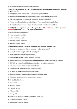 e) verbo-advérbio-pronome relativo-verbo-substantivo.
3) (IBGE) – Assinale o par de frases em que as palavras sublinhadas são substantivo e pronome,
respectivamente:
a) A imigração tornou-se necessária. / É dever cristão praticar o bem.
b) A Inglaterra é responsável por sua economia. / Havia muito movimento na praça.
c) Fale sobre tudo o que for preciso. / O consumo de drogas é condenável.
d) Pessoas inconformadas lutaram pela abolição. / Pesca-se muito em Angra dos Reis.
e) Os prejudicados não tinham o direito de reclamar. / Não entendi o que você disse.
4) (TTN) Observe as palavras grifadas da seguinte frase: “Encaminhamos a V. Senhoria cópia
autêntica do Edital nº 19/82.” Elas são, respectivamente:
A) verbo, substantivo, substantivo
b) verbo, substantivo, advérbio
c) verbo, substantivo, adjetivo
d) pronome, adjetivo, substantivo
e) pronome, adjetivo, adjetivo
5) (Cesgranrio) Assinale a opção em que a locução grifada tem valor adjetivo:
a) “Comprei móveis e objetos diversos que entrei a utilizar com receio.”
b) “Azevedo Gondim compôs sobre ela dois artigos.”
c) “Pediu-me com voz baixa cinquenta mil réis.”
d) “Expliquei em resumo a prensa,o dínamo, as serras...”
e) “Resolvi abrir o olho para que vizinhos sem escrúpulos não se apoderassem do que era delas.”
6) (UF-MG) As expressões sublinhadas correspondem a um adjetivo, exceto em:
a) João Fanhoso anda amanhecendo sem entusiasmo.
b) Demorava-se de propósito naquele complicado banho.
c) Os bichos da terra fugiam em desabalada carreira.
d) Noite fechada sobre aqueles ermos perdidos da caatinga sem fim.
e) E ainda me vem com essa conversa de homem da roça.
7) Só não há advérbio em:
a) Não o quero.
b) Ali está o material.
c) Tudo está correto.
d) Talvez ele fale.
e) Já cheguei.8.
8) Em todas as alternativas há dois advérbios, exceto em:
a) Ele permaneceu muito calado.
b) Amanhã, não iremos ao cinema.
 