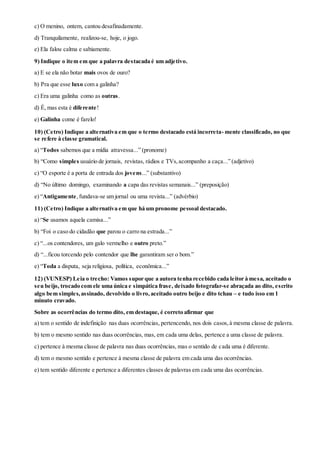 c) O menino, ontem, cantou desafinadamente.
d) Tranquilamente, realizou-se, hoje, o jogo.
e) Ela falou calma e sabiamente.
9) Indique o item em que a palavra destacada é um adjetivo.
a) E se ela não botar mais ovos de ouro?
b) Pra que esse luxo com a galinha?
c) Era uma galinha como as outras.
d) É, mas esta é diferente!
e) Galinha come é farelo!
10) (Cetro) Indique a alternativa em que o termo destacado está incorreta- mente classificado, no que
se refere à classe gramatical.
a) “Todos sabemos que a mídia atravessa...” (pronome)
b) “Como simples usuário de jornais, revistas, rádios e TVs,acompanho a caça...” (adjetivo)
c) “O esporte é a porta de entrada dos jovens...” (substantivo)
d) “No último domingo, examinando a capa das revistas semanais...” (preposição)
e) “Antigamente,fundava-se um jornal ou uma revista...” (advérbio)
11) (Cetro) Indique a alternativa em que há um pronome pessoal destacado.
a) “Se usamos aquela camisa...”
b) “Foi o caso do cidadão que parou o carro na estrada...”
c) “...os contendores, um galo vermelho e outro preto.”
d) “...ficou torcendo pelo contendor que lhe garantiram ser o bom.”
e) “Toda a disputa, seja religiosa, política, econômica...”
12) (VUNESP) Leia o trecho: Vamos supor que a autora tenha recebido cada leitor à mesa, aceitado o
seu beijo, trocado com ele uma única e simpática frase, deixado fotografar-se abraçada ao dito, escrito
algo bem simples,assinado, devolvido o livro,aceitado outro beijo e dito tchau – e tudo isso em 1
minuto cravado.
Sobre as ocorrências do termo dito, em destaque, é correto afirmar que
a) tem o sentido de indefinição nas duas ocorrências, pertencendo, nos dois casos,à mesma classe de palavra.
b) tem o mesmo sentido nas duas ocorrências, mas, em cada uma delas, pertence a uma classe de palavra.
c) pertence à mesma classe de palavra nas duas ocorrências, mas o sentido de cada uma é diferente.
d) tem o mesmo sentido e pertence à mesma classe de palavra em cada uma das ocorrências.
e) tem sentido diferente e pertence a diferentes classes de palavras em cada uma das ocorrências.
 