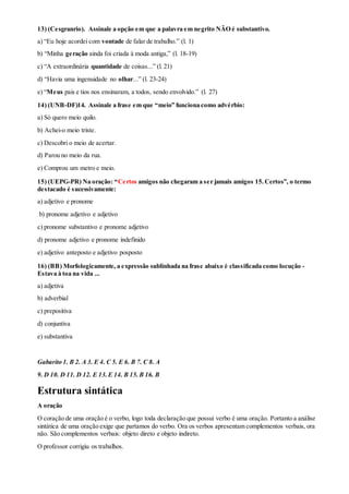 13) (Cesgranrio). Assinale a opção em que a palavra em negrito NÃO é substantivo.
a) “Eu hoje acordei com vontade de falar de trabalho.” (l. 1)
b) “Minha geração ainda foi criada à moda antiga,” (l. 18-19)
c) “A extraordinária quantidade de coisas...” (l. 21)
d) “Havia uma ingenuidade no olhar...” (l. 23-24)
e) “Meus pais e tios nos ensinaram, a todos, sendo envolvido.” (l. 27)
14) (UNB-DF)14. Assinale a frase em que “meio” funciona como advérbio:
a) Só quero meio quilo.
b) Achei-o meio triste.
c) Descobri o meio de acertar.
d) Parou no meio da rua.
e) Comprou um metro e meio.
15) (UEPG-PR) Na oração: “Certos amigos não chegaram a ser jamais amigos 15.Certos”, o termo
destacado é sucessivamente:
a) adjetivo e pronome
b) pronome adjetivo e adjetivo
c) pronome substantivo e pronome adjetivo
d) pronome adjetivo e pronome indefinido
e) adjetivo anteposto e adjetivo posposto
16) (BB) Morfologicamente, a expressão sublinhada na frase abaixo é classificada como locução -
Estava à toa na vida ...
a) adjetiva
b) adverbial
c) prepositiva
d) conjuntiva
e) substantiva
Gabarito 1. B 2. A 3. E 4. C 5. E 6. B 7. C 8. A
9. D 10. D 11. D 12. E 13.E 14. B 15.B 16. B
Estrutura sintática
A oração
O coração de uma oração é o verbo, logo toda declaração que possui verbo é uma oração. Portanto a análise
sintática de uma oração exige que partamos do verbo. Ora os verbos apresentam complementos verbais, ora
não. São complementos verbais: objeto direto e objeto indireto.
O professor corrigiu os trabalhos.
 