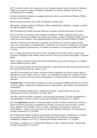 § 3º O Conselho escolherá, em votação secreta,um Corregedor nacional, dentre os membros do Ministério
Público que o integram, vedada a recondução, competindo- lhe, além das atribuições que lhe forem
conferidas pela lei, as seguintes:
I receber reclamações e denúncias, de qualquer interessado, relativas aos membros do Ministério Público e
dos seus serviços auxiliares;
II exercer funções executivas do Conselho, de inspeção e correição geral;
III requisitar e designar membros do Ministério Público, delegando-lhes atribuições, e requisitar servidores
de órgãos do Ministério Público.
§ 4º O Presidente do Conselho Federal da Ordem dos Advogados do Brasil oficiará junto ao Conselho.
§ 5º Leis da União e dos Estados criarão ouvidorias do Ministério Público, competentes para receber
reclamações e denúncias de qualquer interessado contra membros ou órgãos do Ministério Público, inclusive
contra seus serviços auxiliares, representando diretamente ao Conselho Nacional do Ministério Público.
Art. 131. A Advocacia-Geralda União é a instituição que, diretamente ou através de órgão vinculado,
representa a União, judicial e extrajudicialmente, cabendo-lhe, nos termos da lei complementar que dispuser
sobre sua organização e funcionamento, as atividades de consultoria e assessoramento jurídico do Poder
Executivo.
§ 1º - A Advocacia-Geral da União tem por chefe o Advogado-Geral da União, de livre nomeação pelo
Presidente da República dentre cidadãos maiores de trinta e cinco anos, de notável saber jurídico e reputação
ilibada.
• § 2º - O ingresso nas classes iniciais das carreiras da instituição de que trata este artigo far-se-á mediante
concurso público de provas e títulos.
§ 3º - Na execução da dívida ativa de natureza tributária, a representação da União cabe à Procuradoria-Geral
da Fazenda Nacional, observado o disposto em lei.
Art. 132. Os Procuradores dos Estados e do Distrito Federal, organizados em carreira,na qual o ingresso
dependerá de concurso público de provas e títulos, com a participação da Ordem dos Advogados do Brasil
em todas as suas fases,exercerão a representação judicial e a consultoria jurídica das respectivas unidades
federadas.
Parágrafo único. Aos procuradores referidos neste artigo é assegurada estabilidade após três anos de efetivo
exercício, mediante avaliação de desempenho perante os órgãos próprios, após relatório circunstanciado das
corregedorias.
Art. 133. O advogado é indispensável à administração da justiça, sendo inviolável por seus atos e
manifestações no exercício da profissão, nos limites da lei.
Art. 134. A Defensoria Pública é instituição essencialà função jurisdicional do Estado, incumbindo-lhe a
orientação jurídica e a defesa,em todos os graus, dos necessitados, na forma do art. 5º, LXXIV.)
§ 1º Lei complementar organizará a Defensoria Pública da União e do Distrito Federale dos Territórios e
prescreverá normas gerais para sua organização nos Estados, em cargos de carreira,providos, na classe
inicial, mediante concurso público de provas e títulos, assegurada a seus integrantes a garantia da
inamovibilidade e vedado o exercício da advocacia fora das atribuições institucionais. (Renumerado pela
Emenda Constitucional nº 45, de 2004)
§ 2º Às Defensorias Públicas Estaduais são asseguradas autonomia funcional e administrativa e a iniciativa
de sua proposta orçamentária dentro dos limites estabelecidos na lei de diretrizes orçamentárias e
subordinação ao disposto no art. 99, § 2º (Incluído pela Emenda Constitucional nº 45, de 2004)
§ 3º Aplica-se o disposto no § 2º às Defensorias Públicas da União e do Distrito Federal. (Incluído pela
Emenda Constitucional nº 74, de 2013)
 