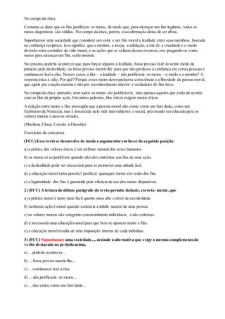 No campo da ética
Costuma-se dizer que os fins justificam os meios, de modo que, para alcançar um fim legítimo, todos os
meios disponíveis são válidos. No campo da ética, porém, essa afirmação deixa de ser óbvia.
Suponhamos uma sociedade que considere um valor e um fim moral a lealdade entre seus membros, baseada
na confiança recíproca. Isso significa que a mentira, a inveja, a adulação, a má-fé, a crueldade e o medo
deverão estar excluídos da vida moral, e as ações que se valham desses recursos,em- pregando-os como
meios para alcançar um fim, serão imorais.
No entanto, poderia acontecer que,para forçar alguém à lealdade, fosse preciso fazê-lo sentir medo da
punição pela deslealdade, ou fosse preciso mentir-lhe para que não perdesse a confiança em certas pessoas e
continuasse leal a elas. Nesses casos,o fim – a lealdade – não justificaria os meios – o medo e a mentira? A
resposta ética é: não. Por quê? Porque esses meios desrespeitam a consciência e a liberdade da pessoa moral,
que agiria por coação externa e não por reconhecimento interior e verdadeiro do fim ético.
No campo da ética, portanto, nem todos os meios são justificáveis, mas apenas aqueles que estão de acordo
com os fins da própria ação. Em outras palavras, fins éticos exigem meios éticos.
A relação entre meios e fins pressupõe que a pessoa moral não existe como um fato dado, como um
fenômeno da Natureza,mas é instaurada pela vida intersubjetiva e social, precisando ser educada para os
valores morais e para as virtudes.
(Marilena Chauí, Convite à Filosofia)
Exercícios de concursos
(FCC) Esse texto se desenvolve de modo a argumentar em favor da seguinte posição:
a) a prática dos valores éticos é um atributo natural dos seres humanos.
b) os meios só se justificam quando não são contrários aos fins de uma ação.
c) a deslealdade pode ser necessária para se promover uma atitude leal.
d) a educação moral torna possível justificar quaisquer meios em razão dos fins.
e) a legitimidade dos fins é garantida pela eficácia de uso dos meios disponíveis.
2) (FCC) A leitura do último parágrafo do texto permite deduzir, correta- mente, que
a) a prática moral é tanto mais fácil quanto mais alto o nível de escolaridade.
b) nenhuma ação é moral quando contraria a índole natural de uma pessoa.
c) os valores morais são categorias essencialmente individuais, e não coletivas.
d) é necessária uma educação moral para que bem se ajustem meios e fins.
e) a educação moral resulta de uma imposição interna de cada indivíduo.
3) (FCC) Suponhamos uma sociedade...,assinale a alternativa que exige o mesmo complemento do
verbo destacado no período acima.
a) ... poderia acontecer...
b) ... fosse preciso mentir-lhe...
c) ... continuasse leal a elas.
d) ... não justificaria os meios...
e) ... não existe como um fato dado...
 