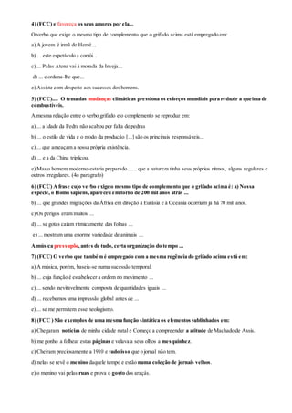 4) (FCC) e favoreça os seus amores por ela...
O verbo que exige o mesmo tipo de complemento que o grifado acima está empregado em:
a) A jovem é irmã de Hersé...
b) ... este espetáculo a corrói...
c) ... Palas Atena vai à morada da Inveja...
d) ... e ordena-lhe que...
e) Assiste com despeito aos sucessos dos homens.
5) (FCC).... O tema das mudanças climáticas pressiona os esforços mundiais para reduzir a queima de
combustíveis.
A mesma relação entre o verbo grifado e o complemento se reproduz em:
a) ... a Idade da Pedra não acabou por falta de pedras
b) ... o estilo de vida e o modo da produção [...] são os principais responsáveis...
c) ... que ameaçam a nossa própria existência.
d) ... e a da China triplicou.
e) Mas o homem moderno estaria preparado ...... que a natureza tinha seus próprios ritmos, alguns regulares e
outros irregulares. (4o parágrafo)
6) (FCC) A frase cujo verbo exige o mesmo tipo de complemento que o grifado acima é: a) Nossa
espécie, o Homo sapiens, apareceu em torno de 200 mil anos atrás ...
b) ... que grandes migrações da África em direção à Eurásia e à Oceania ocorriam já há 70 mil anos.
c) Os perigos eram muitos ...
d) ... se gotas caíam ritmicamente das folhas ...
e) ... mostram uma enorme variedade de animais ...
A música pressupõe,antes de tudo, certa organização do tempo ...
7) (FCC) O verbo que também é empregado com a mesma regência do grifado acima está em:
a) A música, porém, baseia-se numa sucessão temporal.
b) ... cuja função é estabelecer a ordem no movimento ...
c) ... sendo inevitavelmente composta de quantidades iguais ...
d) ... recebemos uma impressão global antes de ...
e) ... se me permitem esse neologismo.
8) (FCC ) São exemplos de uma mesma função sintática os elementos sublinhados em:
a) Chegaram notícias de minha cidade natal e Começo a compreender a atitude de Machado de Assis.
b) me ponho a folhear estas páginas e velava a seus olhos a mesquinhez.
c) Cheiram preciosamente a 1910 e tudo isso que o jornal não tem.
d) nelas se revê o menino daquele tempo e estão numa coleção de jornais velhos.
e) o menino vai pelas ruas e prova o gosto dos araçás.
 