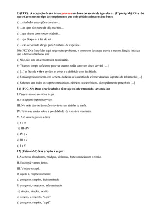 9) (FCC). A ocupação dessas áreas provoca um fluxo crescente de água doce...(1º parágrafo). O verbo
que exige o mesmo tipo de complemento que o do grifado acima está na frase:
a) ...e trabalha em regiões costeiras...
b) ...as algas são parte da vida marinha...
c) ...que vivem com pouco oxigênio...
d) ...que bloqueia a luz do sol...
e) ...eles servem de abrigo para 2 milhões de espécies...
10) (FCC) Na frase Mas aqui surge outro problema, o termo em destaque exerce a mesma função sintática
que o termo sublinhado em:
a) Não, não sou um conservador reacionário.
b) Tivemos tempo suficiente para ver quanto podia durar um disco de vinil [...]
c) [...] as fitas de vídeo perdem as cores e a definição com facilidade.
d) Um congresso recente,em Veneza, dedicou-se à questão da efemeridade dos suportes de informação [...]
e) Sabemos que todos os suportes mecânicos, elétricos ou eletrônicos, são rapidamente perecíveis [...]
11) (FOC-SP) Duas oraçõesabaixo têm sujeito indeterminado. Assinale-as:
I. Projetavam-se avenidas largas.
II. Há alguém esperando você.
III. No meio das exclamações,ouviu-se um risinho de mofa.
IV. Falava-se muito sobre a possibilidade de escalar a montanha.
V. Até isso chegaram a dizer.
a) I e II
b) III e IV
c) IV e V
d) III e V
e) I e V
12) (Unimar-SP) Nas orações a seguir:
I. As chuvas abundantes, pródigas, violentas, fortes anunciavam o verão.
II. Eu e você vamos juntos.
III. Vendeu-se a pá.
O sujeito é, respectivamente:
a) composto, simples, indeterminado
b) composto, composto, indeterminado
c) simples, simples, oculto
d) simples, composto, “a pá”
e) composto, simples, “a pá”
 