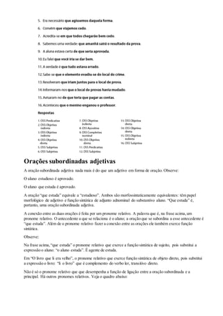 Orações subordinadas adjetivas
A oração subordinada adjetiva nada mais é do que um adjetivo em forma de oração. Observe:
O aluno estudioso é aprovado.
O aluno que estuda é aprovado.
A oração “que estuda” equivale a “estudioso”. Ambos são morfossintaticamente equivalentes: têm papel
morfológico de adjetivo e função sintática de adjunto adnominal do substantivo aluno. “Que estuda” é,
portanto, uma oração subordinada adjetiva.
A conexão entre as duas orações é feita por um pronome relativo. A palavra que é, na frase acima,um
pronome relativo. O antecedente a que se relaciona é o aluno; a oração que se subordina a esse antecedente é
“que estuda”. Além de o pronome relativo fazer a conexão entre as orações ele também exerce função
sintática.
Observe:
Na frase acima,“que estuda” o pronome relativo que exerce a função sintática de sujeito, pois substitui a
expressão o aluno: “o aluno estuda”. É agente de estuda.
Em “O livro que li era velho”, o pronome relativo que exerce função sintática de objeto direto, pois substitui
a expressão o livro: “li o livro” que é complemento do verbo ler, transitivo direto.
Não é só o pronome relativo que que desempenha a função de ligação entre a oração subordinada e a
principal. Há outros pronomes relativos. Veja o quadro abaixo:
 