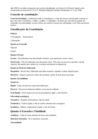Art. 135. Os servidores integrantes das carreiras disciplinadas nas Seções II e III deste Capítulo serão
remunerados na forma do art. 39, § 4º. (Redação dada pela Emenda Constitucional nº 19, de 1998)
Conceito de constituição
Conceito Sociológico – Fedinand Lassalle A Constituição é a soma dos fatores reais de poder existente no
pais, tais como o econômico, o militar, o político e o ideológico, de forma que terá eficácia,quando for
construída em conformidade com tais fatores,do contrário será por eles sobrepujada e terá efeito meramente
retórico.
Classificação da Constituição
Origem
• Promulgadas – Democráticas
• Outorgadas
Quanto ao Conteúdo
Material
Formal
Quanto à Forma
Escrita – São elaboradas num determinado momento, num documento escrito e único.
Não Escrita – Não são elaboradas num documento único. Não existe um processo específico, são leis
esparsas. São aquelas que a prática ou o costume sancionaram ou impuseram.
Quanto ao Modo de Elaboração
Dogmática – São Escritas. Elaboradas num dado momento, seguindo as ideias daquela época.
Histórica – Surgem a partir dos valores da sociedade, a partir do lento passar do tempo.
Quanto à Estabilidade
Imutáveis.
Rígida – Exige um processo especial de elaboração.
Flexível – Processo de elaboração idêntico ao de uma lei ordinária.
Semi-Rígida – Parte do processo tem um procedimento rígido e outro flexível.
Efetividade(ontológica)
Normativa – Regulam efetivamente a vida do estado.
Nominativa – Tentam regular a vida do estado, entretanto não conseguem.
Semântica – Objetiva simplesmente regular a vida do Estado.
Quanto à Extensão e Finalidade
Analíticas – Cuida de várias matérias de forma mais detalhada.
Sintéticas (Garantia) – Só os elementos essenciais.
Nacionalidade
 