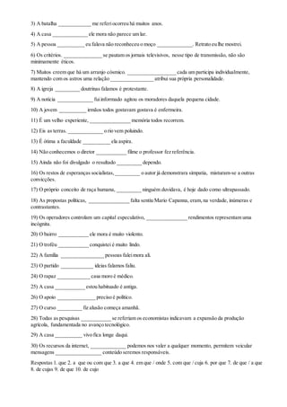 3) A batalha ____________ me referiocorreu há muitos anos.
4) A casa _____________ ele mora não parece um lar.
5) A pessoa __________ eu falava não reconheceu o moço _____________. Retrato eu lhe mostrei.
6) Os critérios. ______________ se pautam os jornais televisivos, nesse tipo de transmissão, não são
minimamente éticos.
7) Muitos creem que há um arranjo cósmico. __________________ cada um participa individualmente,
mantendo com os astros uma relação ________________ atribui sua própria personalidade.
8) A igreja _________ doutrinas falamos é protestante.
9) A notícia _____________ fuiinformado agitou os moradores daquela pequena cidade.
10) A jovem __________ irmãos todos gostavam gostava é enfermeira.
11) É um velho experiente, _______________ memória todos recorrem.
12) Eis as terras. _____________ o rio vem poluindo.
13) É ótima a faculdade __________ ela aspira.
14) Não conhecemos o diretor ___________ filme o professor fez referência.
15) Ainda não foi divulgado o resultado _________ dependo.
16) Os restos de esperanças socialistas,_________ o autor já demonstrara simpatia, misturam-se a outras
convicções.
17) O próprio conceito de raça humana, _________ ninguém duvidava, é hoje dado como ultrapassado.
18) As propostas políticas, _______________ falta sentiu Mario Capanna, eram,na verdade, inúmeras e
contrastantes.
19) Os operadores controlam um capital especulativo, _______________ rendimentos representam uma
incógnita.
20) O bairro ___________ ele mora é muito violento.
21) O troféu ___________ conquistei é muito lindo.
22) A família ________________ pessoas faleimora ali.
23) O partido ____________ ideias falamos faliu.
24) O rapaz ____________ casa moro é médico.
25) A casa ___________ estou habituado é antiga.
26) O apoio ______________ preciso é político.
27) O curso _________ fiz alusão começa amanhã.
28) Todas as pesquisas ___________ se referiam os economistas indicavam a expansão da produção
agrícola, fundamentada no avanço tecnológico.
29) A casa __________ vivo fica longe daqui.
30) Os recursos da internet, _____________ podemos nos valer a qualquer momento, permitem veicular
mensagens _________________ conteúdo seremos responsáveis.
Respostas 1. que 2. a que ou com que 3. a que 4. em que / onde 5. com que / cuja 6. por que 7. de que / a que
8. de cujas 9. de que 10. de cujo
 