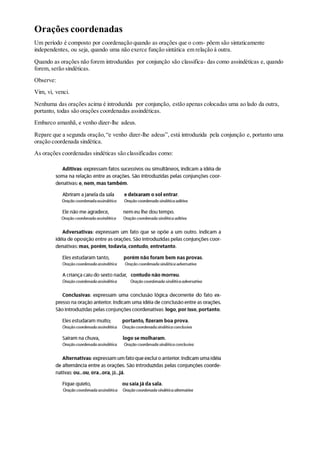 Orações coordenadas
Um período é composto por coordenação quando as orações que o com- põem são sintaticamente
independentes, ou seja, quando uma não exerce função sintática em relação à outra.
Quando as orações não forem introduzidas por conjunção são classifica- das como assindéticas e, quando
forem, serão sindéticas.
Observe:
Vim, vi, venci.
Nenhuma das orações acima é introduzida por conjunção, estão apenas colocadas uma ao lado da outra,
portanto, todas são orações coordenadas assindéticas.
Embarco amanhã, e venho dizer-lhe adeus.
Repare que a segunda oração,“e venho dizer-lhe adeus”, está introduzida pela conjunção e, portanto uma
oração coordenada sindética.
As orações coordenadas sindéticas são classificadas como:
 