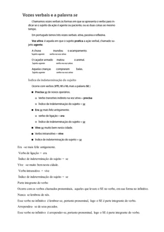 Era -se mais feliz antigamente.
Verbo de ligação = era
Índice de indeterminação do sujeito = se
Vive -se muito bem nesta cidade.
Verbo intransitivo = vive
Índice de indeterminação do sujeito = se
Parte integrante do verbo
Ocorre com os verbos chamados pronominais, aqueles que levam o SE no verbo, em sua forma no infinitivo.
Nunca se lembrou de nós.
Esse verbo no infinitivo é lembrar-se, portanto pronominal, logo o SE é parte integrante do verbo.
Arrependeu- se de seus pecados.
Esse verbo no infinitivo é arrepender-se,portanto pronominal, logo o SE é parte integrante do verbo.
 